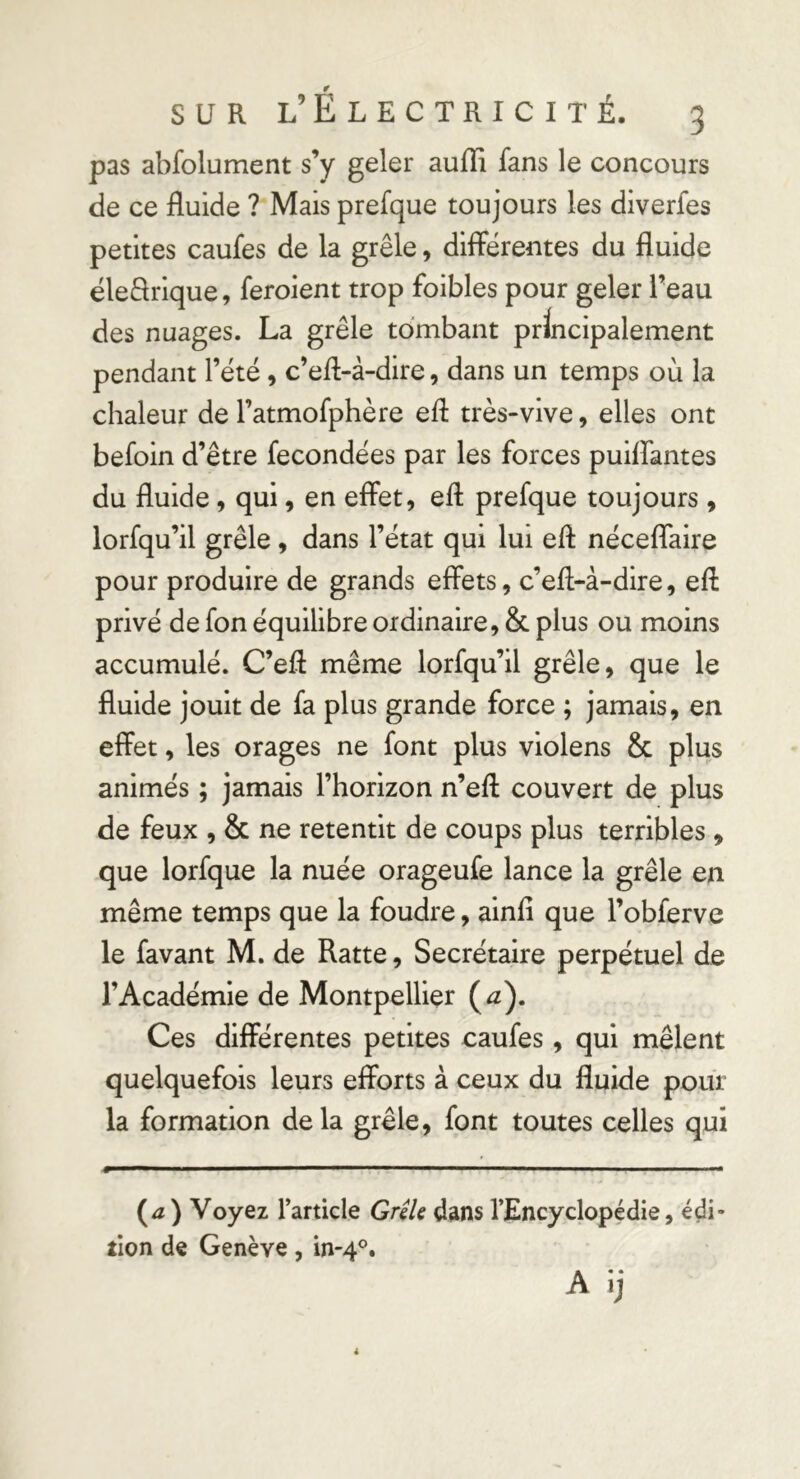 pas abfolument s’y geler auffi fans le concours de ce fluide ? Mais prefque toujours les diverfes petites caufes de la grêle, différentes du fluide éleSrique, feroient trop foibles pour geler l’eau des nuages. La grêle tombant principalement pendant l’été , c’efl-à-dire, dans un temps où la chaleur de l’atmofphère efl très-vive, elles ont befoin d’être fécondées par les forces puiffantes du fluide, qui, en effet, efl prefque toujours, lorfqu’il grêle, dans l’état qui lui efl néceffaire pour produire de grands effets, c’efl-à-dire, efl privé de fon équilibre ordinaire, & plus ou moins accumulé. C’efl même lorfqu’il grêle, que le fluide jouit de fa plus grande force ; jamais, en effet, les orages ne font plus violens & plus animés ; jamais l’horizon n’efl couvert de plus de feux , & ne retentit de coups plus terribles , que lorfque la nuée orageufe lance la grêle en même temps que la foudre, alnfî que l’obferve le favant M. de Ratte, Secrétaire perpétuel de l’Académie de Montpellier (^). Ces différentes petites caufes, qui mêlent quelquefois leurs efforts à ceux du fluide pour la formation delà grêle, font toutes celles qui {a) Voyez l’article GreU dans l’Encyclopédie, édi- tion de Genève, in-4°.