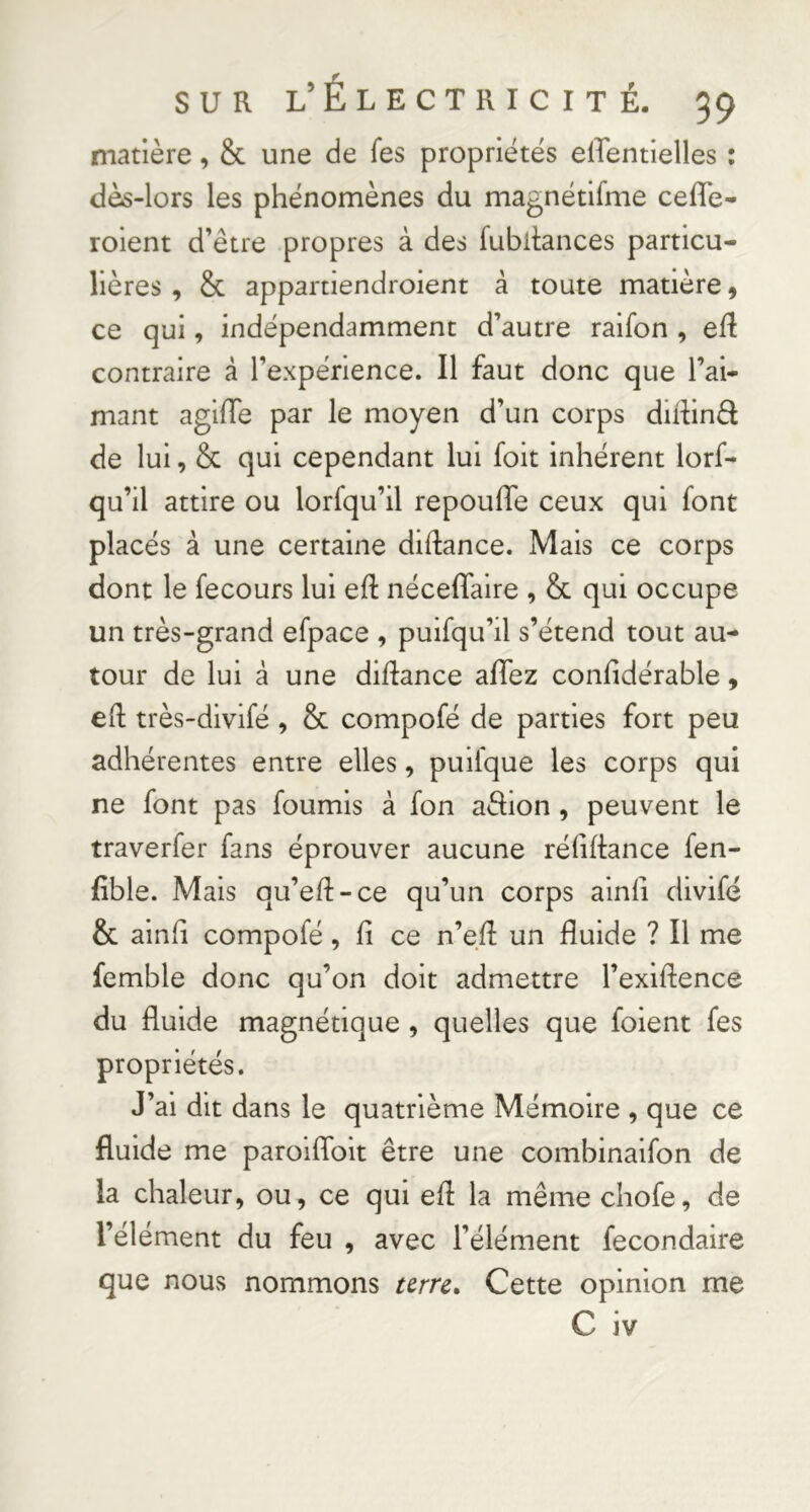 matière, & une de Tes propriétés elTentielles : dès-lors les phénomènes du magnétifme cefle- roient d’être propres à des fubltances particu- lières , & appartiendroient â toute matière 9 ce qui, indépendamment d’autre raifon , efl contraire à l’expérience. Il faut donc que l’ai- mant agiiïe par le moyen d’un corps diffinél de lui, & qui cependant lui foit inhérent lorf- qu’il attire ou lorfqu’il repouffe ceux qui font placés à une certaine diftance. Mais ce corps dont le fecours lui eft néceffaire , & qui occupe un très-grand efpace , puisqu’il s’étend tout au- tour de lui à une diftance affez confidérable, ell très-divifé, Sc compofé de parties fort peu adhérentes entre elles, puifque les corps qui ne font pas fournis à fon affion , peuvent le traverfer fans éprouver aucune réfiftance fen- fible. Mais qu’eft-ce qu’un corps ainii divifo & ainfi compofé, fi ce n’e.fi: un fluide ? Il me femble donc qu’on doit admettre l’exiflence du fluide magnétique , quelles que foient fes propriétés. J’ai dit dans le quatrième Mémoire , que ce fluide me paroiffolt être une combinaifon de la chaleur, ou, ce qui efi la même chofe, de l’élément du feu , avec l’élément fecondaire que nous nommons urn^ Cette opinion me C iv