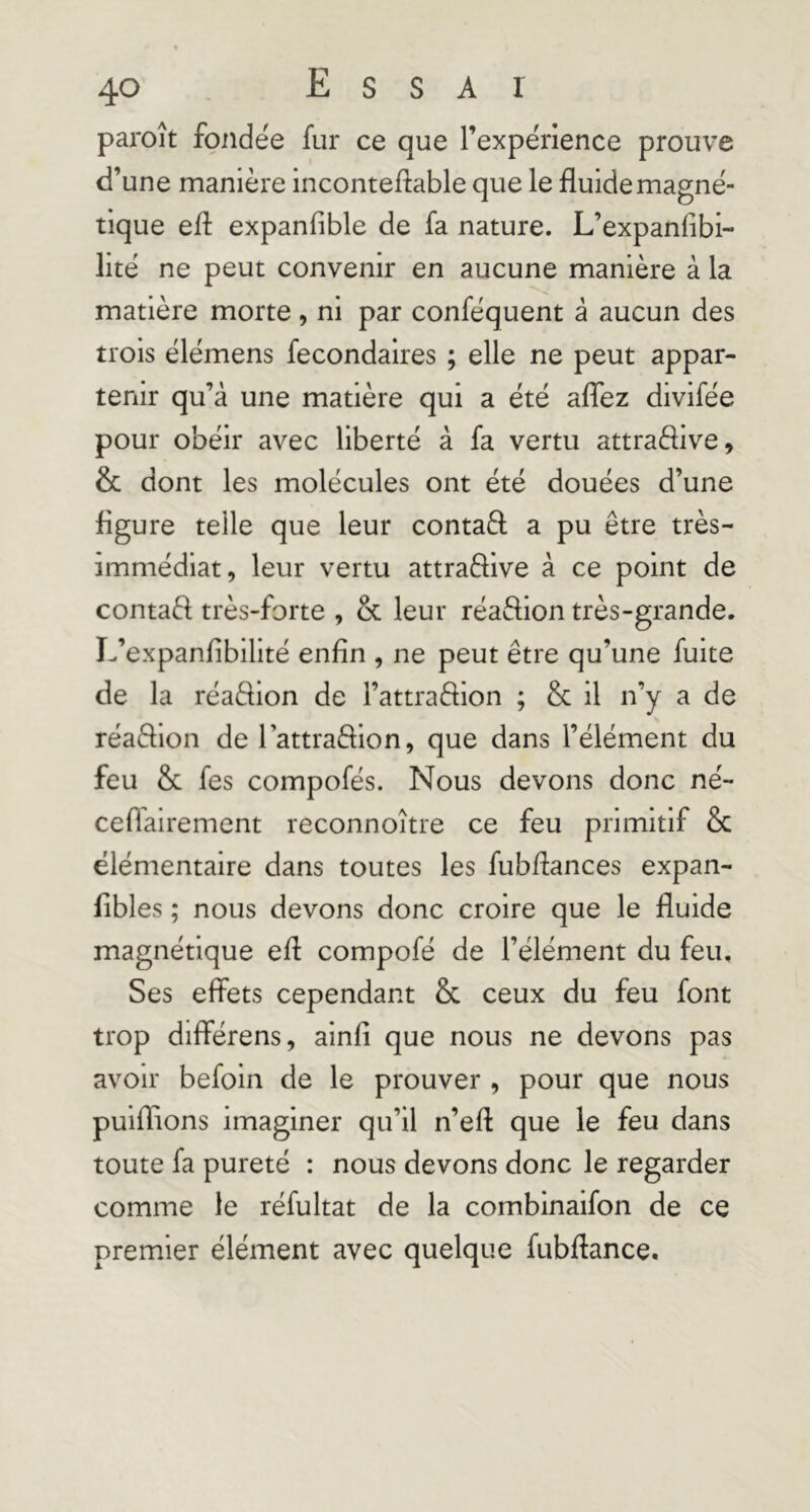 paroît fondée fur ce que l’expérience prouve d’une manière inconteflable que le fluide magné- tique efl: expanfible de fa nature. L’expanfibi- lité ne peut convenir en aucune manière à la matière morte, ni par conféquent à aucun des trois élémens fecondalres ; elle ne peut appar- tenir qu’à une matière qui a été aflbz divifée pour obéir avec liberté à fa vertu attraélive, & dont les molécules ont été douées d’une figure teile que leur contaâ; a pu être très- immédiat, leur vertu attraffive à ce point de contaft très-forte , & leur réaftion très-grande. L’expanflbillté enfin , ne peut être qu’une fuite de la réaèfion de l’attraftion ; & il n’y a de réaêlion de lattraâion, que dans l’élément du feu & fes compofés. Nous devons donc né- ceflairement reconnoître ce feu primitif & élémentaire dans toutes les fubflances expan- fibles ; nous devons donc croire que le fluide magnétique efl compofé de l’élément du feu. Ses effets cependant & ceux du feu font trop différens, alnfi que nous ne devons pas avoir befoin de le prouver , pour que nous puiflions imaginer qu’il n’efl que le feu dans toute fa pureté : nous devons donc le regarder comme le réfultat de la combinaifon de ce premier élément avec quelque fubflance.