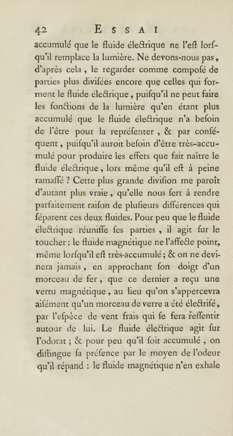 accumulé que le fluide éleftrique ne l’eff lorf- qu’il remplace la lumière. Ne devons-nous pas» d’^après cela , le regarder comme compofé de parties plus divifées encore que celles qui for- ment le fluide éledrique, puisqu’il ne peut faire les fondions de la lumière qu’en étant plus accumulé que le fluide ëledrique n’a befoin de l’être pour la reprëfenter , & par confé- quent, puifqu’il auroit befoin d’être très-accu- mulé pour produire les effets que fait naître le fluide ëledrique, lors même qu’il efl à peine ramaffë ? Cette plus grande divifion me paroît d’autant plus vraie , qu’elle nous fert à rendre parfaitement raifon de plufieurs différences qui fëparent ces deux fluides. Pour peu que le fluide ëledrique réunifie fes parties , il agit fur le toucher : le fluide magnétique ne l’affede point» même lorfqu’il efl très-accumulë ; & on ne devi- nera jamais , en approchant fon doigt d’un morceau de fer, que ce dernier a reçu une vertu magnétique » au lieu qu’on s’appercevra alfément qu’un morceau de verre a été éledrlfé, par l’efpèce de vent frais qui fe fera feffentir autour de lui. Le fluide ëledrique agit fur l’odorat ; & pour peu qu’il foit accumulé , on diflingue fa préfence par le moyen de l’odeur qu’il répand : le fluide magnétique n’en exhale