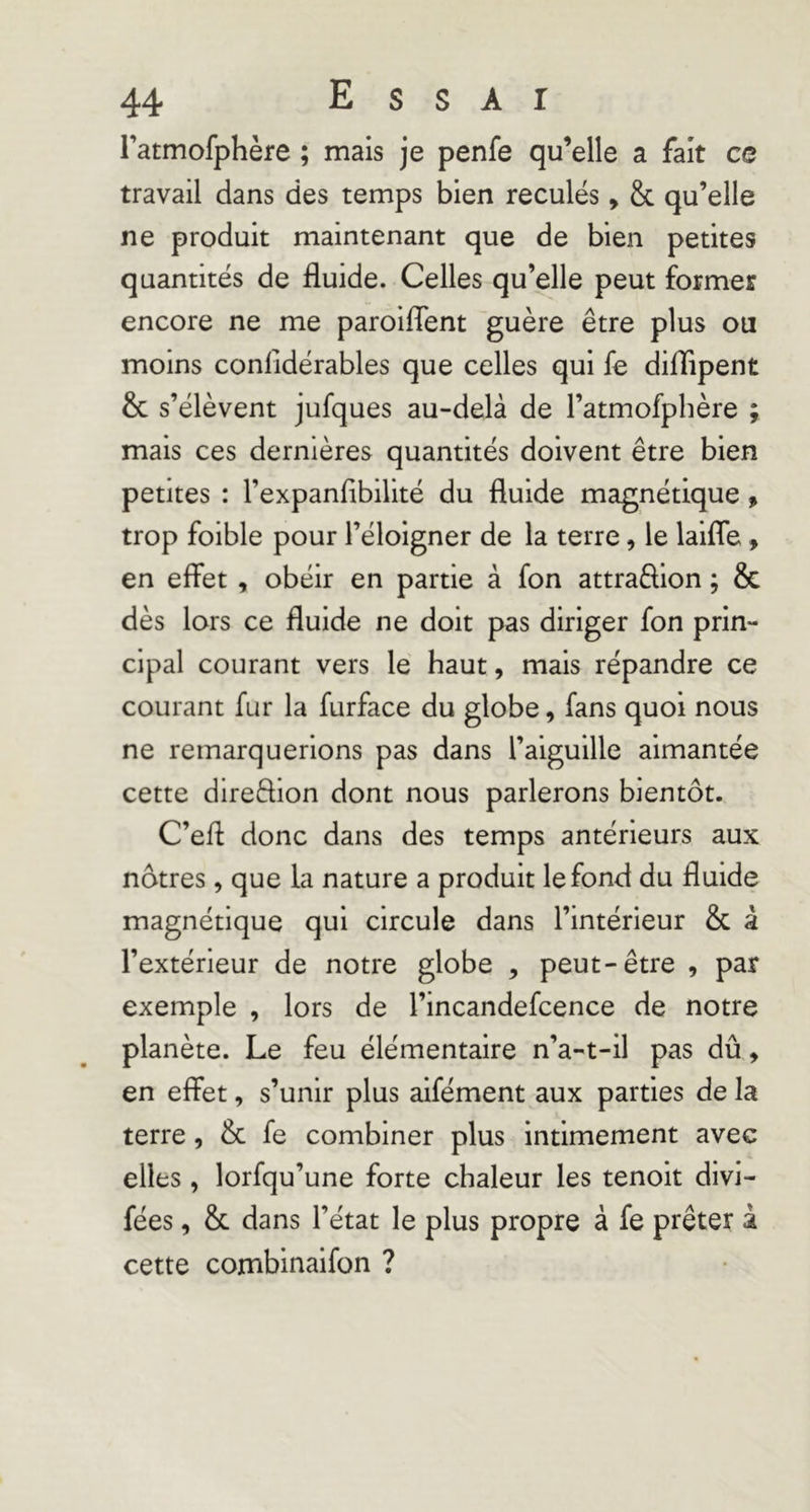 ratmofphère ; mais je penfe qu’elle a fait ce travail dans des temps bien reculés, & qu’elle ne produit maintenant que de bien petites quantités de fluide. Celles qu’elle peut former encore ne me paroiflent guère être plus ou moins conlldérables que celles qui fe diflipent & s’élèvent jufques au-delà de l’atmofphère ; mais ces dernières quantités doivent être bien petites : l’expanfibllité du fluide magnétique, trop foible pour l’éloigner de la terre, le laifle, en effet , obéir en partie à fon attradlon ; & dès lors ce fluide ne doit pas diriger fon prin- cipal courant vers le haut, mais répandre ce courant fur la furface du globe, fans quoi nous ne remarquerions pas dans l’aiguille aimantée cette direftion dont nous parlerons bientôt. C’eff donc dans des temps antérieurs aux nôtres, que la nature a produit le fond du fluide magnétique qui circule dans l’intérieur & â l’extérieur de notre globe , peut-être , par exemple , lors de l’incandefcence de notre planète. Le feu élémentaire n’a-t-il pas dû, en effet, s’unir plus aifément aux parties de la terre, & fe combiner plus intimement avec elles , lorfqu’une forte chaleur les tenoit divi- fées, & dans l’état le plus propre à fe prêter i cette combinaifon ?