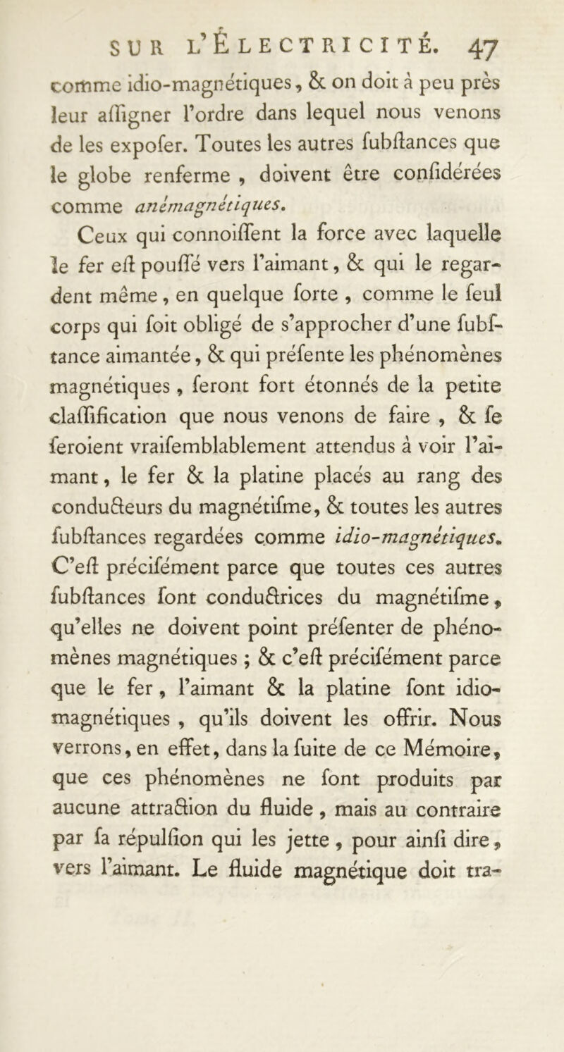 » SUR l’Electricité. 47 comme idio-magnétiques, & on doit à peu près leur afFigner l’ordre dans lequel nous venons de les expofer. Toutes les autres fubRances que le globe renferme , doivent être conbdérées comme anémagnétiques. Ceux qui connolffent la force avec laquelle le fer elf pouffé vers l’aimant, & qui le regar- dent même, en quelque forte , comme le feul corps qui foit obligé de s’approcher d’une fubf- tance aimantée, & qui préfente les phénomènes magnétiques, feront fort étonnés de la petite claffificatlon que nous venons de faire , & fe ferolent vraifemblablement attendus à voir l’ai- mant , le fer & la platine placés au rang des conduâeurs du magnétlfme, & toutes les autres fubRances regardées comme idio-magnétiqucs^ C’eR précifément parce que toutes ces autres fubRances font conduêlrlces du magnétlfme ^ qu’elles ne doivent point préfenter de phéno- mènes magnétiques ; & c’eft précifément parce que le fer, l’aimant & la platine font idio- magnétiques , qu’ils doivent les offrir. Nous verrons, en effet, dans la fuite de ce Mémoire, que ces phénomènes ne font produits par aucune attraffion du fluide, mais au contraire par fa répulfîon qui les jette , pour ainfl dire, vers l’aimant. Le fluide magnétique doit tra-