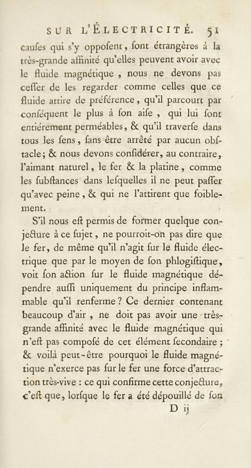 caufes qui s’y oppofent, font étrangères â la très-grande affinité qü’elles peuvent avoir avec le fluide magnétique , nous ne devons pas cefler de les regarder comme celles que ce fluide attire de préférence, qu’il parcourt par conféquent le plus à fon aife , qui lui font entièrement perméables, & qu’il traverfe dans tous les fens, fans être arrêté par aucun obf- tacle; & nous devons confidérer, au contraire, l’aimant naturel, le fer & la platine, comme les fubftances' dans lefquelles il ne peut paflTer qu’avec peine, & qui ne l’attirent que foible- ment. S’il nous eft permis de former quelque con- jefture à ce fujet, ne pourroit-on pas dire que le fer, de même qu’il n’agit fur le fluide élec- trique que par le moyen de fon phlogiftique, voit fon affion fur le fluide magnétique dé- pendre auffi uniquement du principe inflam- mable qu’il renferme ? Ce dernier contenant beaucoup d’air , ne doit pas avoir une * très^ grande affinité avec le fluide magnétique qui n’efl: pas compofé de cet élément fecondaire & voilà peut-être pourquoi le fluide magné- tique n’exerce pas fur le fer une force d’attrac- tion très-vive : ce qui confirme cette conjedure, c’eft que, lorfque le fer a été dépouillé de fon • fs