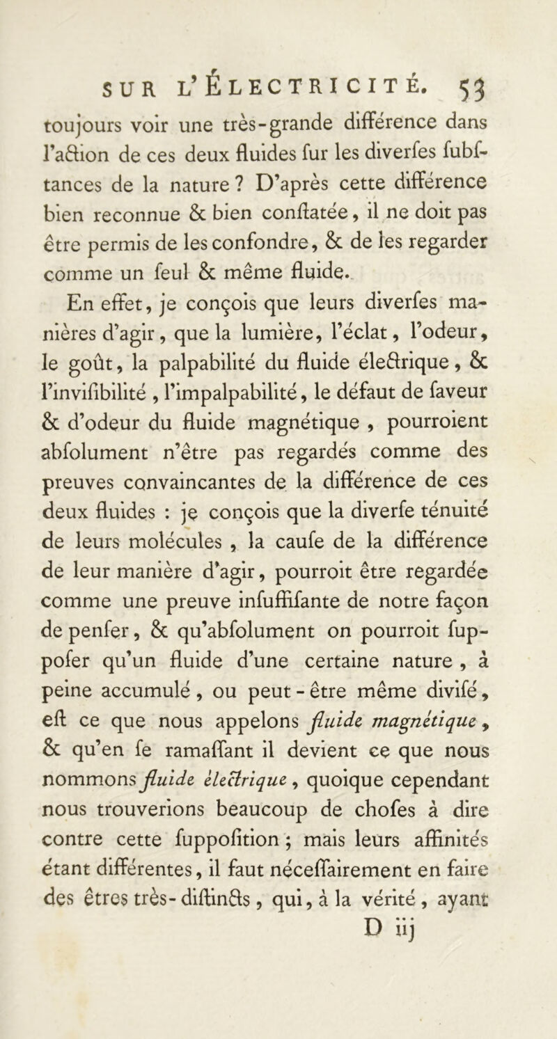 toujours voir une très-grande dlfFerence dans l’adion de ces deux fluides fur les diverfes fubf- tances de la nature ? D’après cette différence bien reconnue & bien conflatee 9 il ne doit pas être permis de les confondre, & de les regarder comme un feul & même fluide. En effet, je conçois que leurs diverfes ma- nières d’agir, que la lumière, l’éclat, l’odeur, le goût, la palpabilité du fluide éleârique, & l’invifibilité , l’impalpabilité, le défaut de faveur & d’odeur du fluide magnétique , pourroient abfolument n’être pas regardés comme des preuves convaincantes de la différence de ces deux fluides ; jç conçois que la diverfe ténuité de leurs molécules , la caufe de la différence de leur manière d’agir, pourroit être regardée comme une preuve infufîifante de notre façon de penfer, & qu’abfolument on pourroit fup- pofer qu’un fluide d’une certaine nature , à peine accumulé , ou peut - être même divifé, eft ce que nous appelons jluidc magnétique ^ & qu’en fe ramaffant il devient ce que nous nommons fluide électrique, quoique cependant nous trouverions beaucoup de chofes à dire contre cette fuppofition ; mais leurs affinités étant différentes, il faut néceflairement en faire des êtres très-diftinfls , qui, à la vérité, ayant D iij