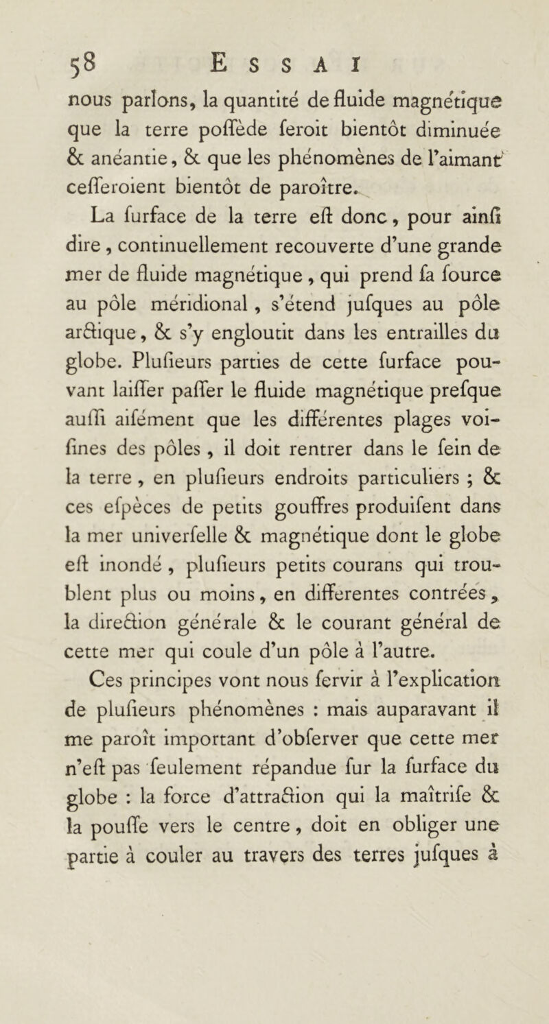 nous parlons, la quantité de fluide magnétique que la terre poflede feroit bientôt diminuée & anéantie, & que les phénomènes de raimanr cefleroient bientôt de paroître. La furface de la terre efl donc, pour ainfî dire, continuellement recouverte d’une grande mer de fluide magnétique , qui prend fa fource au pôle méridional, s’étend jufques au pôle arèhque, &c s’y engloutit dans les entrailles du globe. Plufieurs parties de cette furface pou- vant laifler pafler le fluide magnétique prefque aulTi aifément que les différentes plages voi- flnes des pôles, il doit rentrer dans le fein de la terre , en plufieurs endroits particuliers ; & ces efpèces de petits gouffres produifent dans la mer univerfelle & magnétique dont le globe efi: inondé , plufieurs petits courans qui trou- blent plus ou moins, en differentes contrées , la direèlion générale & le courant général de cette mer qui coule d’un pôle à l’autre. Ces principes vont nous fervir à rexplication de plufieurs phénomènes : mais auparavant il me paroît important d’obferver que cette mer n’efl: pas feulement répandue fur la furface du globe : la force d’attraèfion qui la maîtrife & la pouffe vers le centre, doit en obliger une partie à couler au travers des terres jufques à