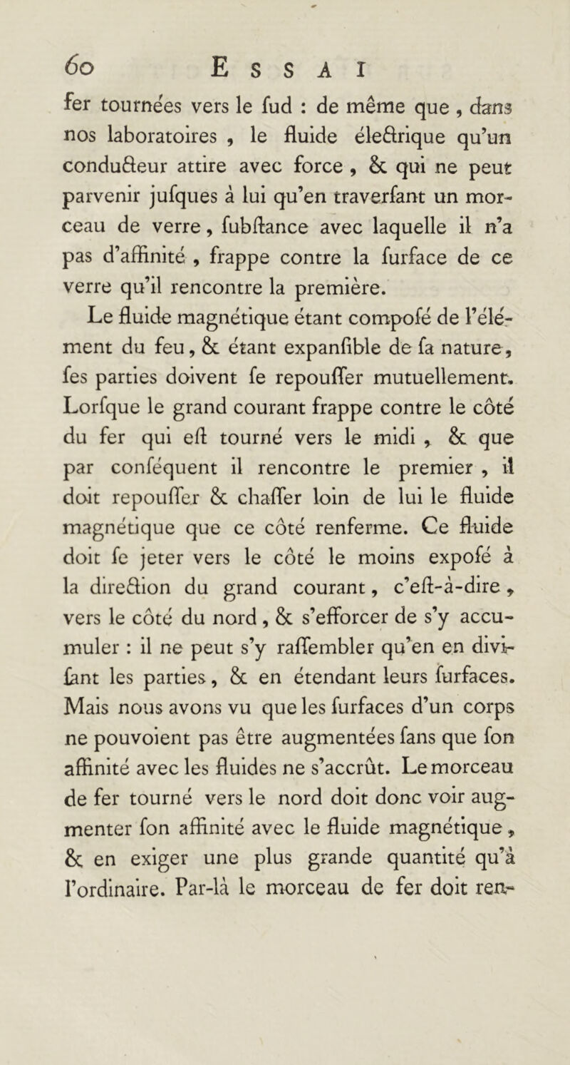 fer tournées vers le fud : de même que , dans nos laboratoires , le fluide éledrique qu’un conduâeur attire avec force , & qui ne peut parvenir jufques à lui qu’en traverfant un mor- ceau de verre, fubflance avec laquelle il n’a pas d’affinité , frappe contre la furface de ce verre qu’il rencontre la première. Le fluide magnétique étant compofé de l’élé.- ment du feu, & étant expanflble de fa nature, fes parties doivent fe repoufler mutuellement, Lorfque le grand courant frappe contre le côté du fer qui efl tourné vers le midi , & que par conféquent il rencontre le premier , il doit repoufler & chafler loin de lui le fluide magnétique que ce côté renferme. Ce fluide doit fe jeter vers le côté le moins expofé à la direffion du grand courant, c’efl-à-dire, vers le côté du nord, & s’efforcer de s’y accu- muler : il ne peut s’y raffembler qu’en en divi- £ant les parties, & en étendant leurs furfaces. Mais nous avons vu que les furfaces d’un corps ne pouvoient pas être augmentées fans que fon affinité avec les fluides ne s’accrût. Le morceau de fer tourné vers le nord doit donc voir aug- menter fon affinité avec le fluide magnétique, & en exiger une plus grande quantité qu’à l’ordinaire. Par-là le morceau de fer doit rea-