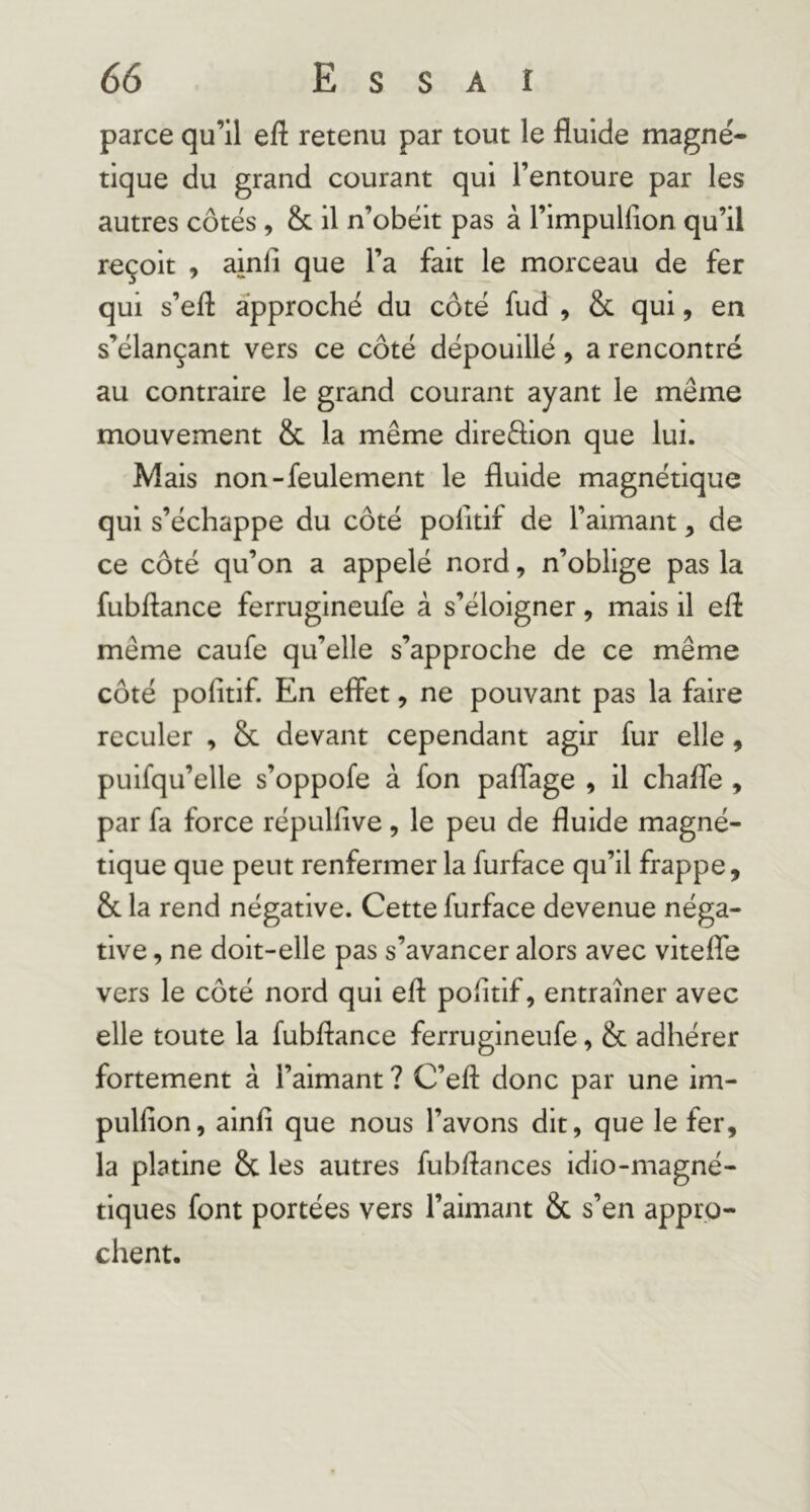 parce qu’il efl retenu par tout le fluide magné- tique du grand courant qui l’entoure par les autres côtés, & il n’obéit pas à l’impullion qu’il reçoit , ainfi que l’a fait le morceau de fer qui s’efl approché du côté fud , 8c qui, en s’élançant vers ce côté dépouillé, a rencontré au contraire le grand courant ayant le même mouvement 8c la même direêlion que lui. Mais non-feulement le fluide magnétique qui s’échappe du côté pofitif de l’aimant, de ce côté qu’on a appelé nord, n’oblige pas la fubftance ferruglneufe à s’éloigner, mais il efl même caufe qu’elle s’approche de ce même côté pofitif. En effet, ne pouvant pas la faire reculer , 8c devant cependant agir fur elle, puifqu’elle s’oppofe à fon paflage , il chaffe , par fa force répulfive, le peu de fluide magné- tique que peut renfermer la furface qu’il frappe, 8c la rend négative. Cette furface devenue néga- tive , ne doit-elle pas s’avancer alors avec vitefife vers le côté nord qui efl pofitif, entraîner avec elle toute la fubflance ferrugineufe, 8c adhérer fortement à l’aimant ? C’eft donc par une im- pulfion, ainfi que nous l’avons dit, que le fer, la platine 8c les autres fubflances idio-magné- tiques font portées vers l’aimant 8c s’en appro- chent.