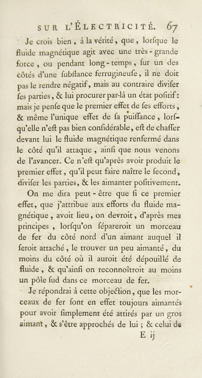 • Je crois bien, à la vérité, que, lorfque le fluide magnétique agit avec une très - grande force , ou pendant long - temps, fur un des côtés d’une fubflance ferrugineufe, il ne doit pas le rendre négatif, mais au contraire divifer fes parties, & lui procurer par-là un état pofitif : mais je penfe que le premier effet de fes efforts, & même l’unique effet de fa puiffance , lorf- qu’elle n’eft pas bien confldérable, efi: de chaffer devant lui le fluide magnétique renfermé dans le côté qu’il attaque , ainfl que nous venons de l’avancer. Ce n’efl: qu’après avoir produit le premier effet, qu’il peut faire naître le fécond, divifer les parties, & les aimanter pofitivemenr. On me dira peut - être que lî ce premier effet, que j’attribue aux efforts du fluide ma- gnétique , avoit lieu, on devroit, d’après mes principes , lorfqu’on fépareroit un morceau de fer du côté nord d’un aimant auquel il feroit attaché, le trouver un peu aimanté, du moins du côté où il auroit été dépouillé de fluide , & qu’ainfî on reconnoîtroit au moins un pôle fud dans ce morceau de fer. • Je répondrai à cette objeéfion, que les mor- ceaux de fer font en effet toujours aimantés pour avoir Amplement été attirés par un gros aimant, & s’être approchés de lui ; & celui de E ij