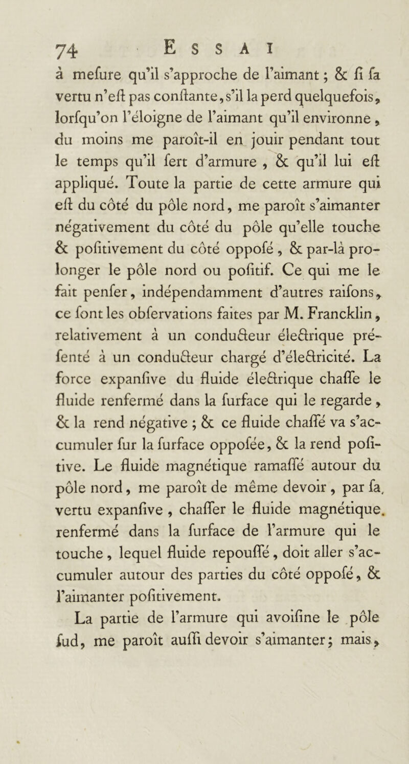 à mefure qu’il s’approche de ralmant ; & fi fa vertu n’efi pas confiante,s’il la perd quelquefois, lorfqu’on l’éloigne de l’aimant qu’il environne , du moins me paroît-il en jouir pendant tout le temps qu’il fert d’armure , & qu’il lui efi appliqué. Toute la partie de cette armure qui efi du côté du pôle nord, me paroît s’aimanter négativement du côté du pôle qu’elle touche & pofitivement du côté oppofé , & par-là pro- longer le pôle nord ou pofitif. Ce qui me le fait penfer, indépendamment d’autres raifons, ce font les obfervations faites par M. Francklin, relativement à un conduâeur éleârique pré- fenté à un conduéleur chargé d’éleflricité. La force expanfive du fluide éleârique chaflTe le fluide renfermé dans la furface qui le regarde , & la rend négative ; & ce fluide chalfé va s’ac- cumuler fur la furface oppofée, & la rend pofi- tive. Le fluide magnétique ramaffé autour du pôle nord, me paroît de même devoir , par fa, vertu expanfive , chafler le fluide magnétique, renfermé dans la furface de l’armure qui le touche , lequel fluide repoufle, doit aller s’ac- cumuler autour des parties du côté oppofé, & l’aimanter pofitivement. La partie de l’armure qui avoifine le .pôle fud, me paroît auffidevoir s’aimanter; mais.