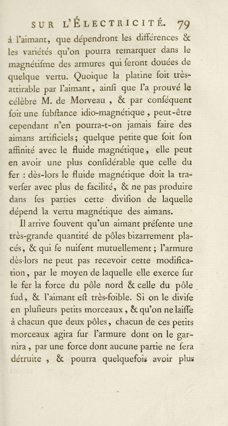 à l’aimant, que dépendront les différences & les variétés qu’on pourra remarquer dans le magnétifme des armures qui feront douces de quelque vertu. Quoique la platine foit tres- attirable par l’aimant, ainfi que l’a prouvé le célèbre M. de Morveau , & par conféquent foit une fubRance idio-magnétique , peut-être cependant n’en pourra-t-on jamais faire des aimans artificiels ; quelque petite que foit fon affinité avec le fluide magnétique, elle peut en avoir une plus confidérable que celle du fer : dès-lors le fluide magnétique doit la tra- verfer avec plus de facilité, & ne pas produire dans fes parties cette divifion de laquelle dépend la vertu magnétique des aimans. Il arrive fouvent qu’un aimant préfente une très-grande quantité de pôles bizarrement pla- cés, & qui fe nuifent mutuellement; l’armure dès-lors ne peut pas recevoir cette modifica- tion , par le moyen de laquelle elle exerce fur le fer la force du pôle nord & celle du pôle fud, & l’aimant efi: très-foible. Si on le divife en plufieurs petits morceaux , & qu’on ne laiffe à chacun que deux pôles, chacun de ces petits morceaux agira fur l’armure dont on le gar- nira , par une force dont aucune partie ne fera détruite , & pourra quelquefois avoir plus