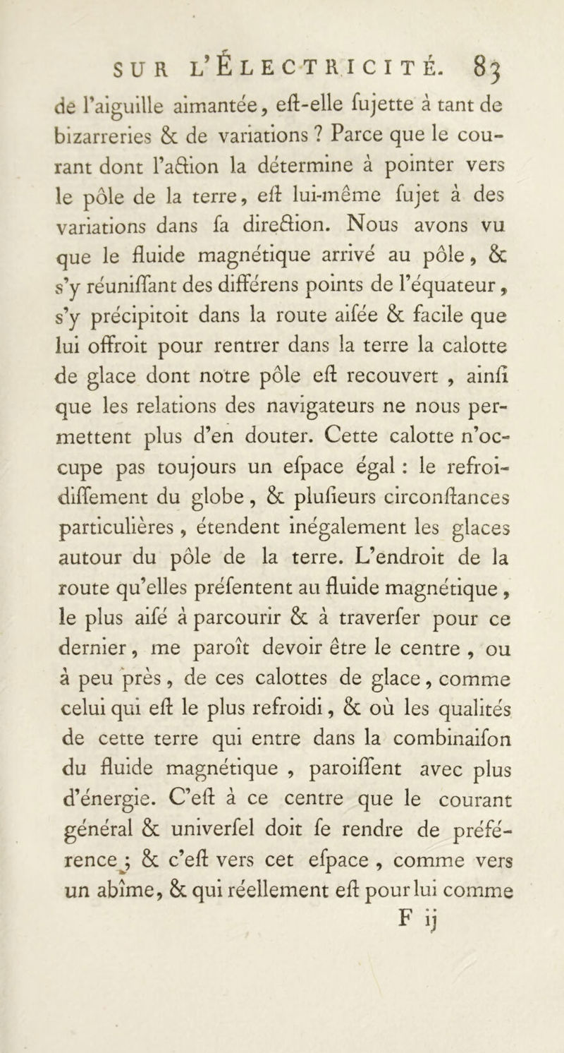 de raiguille aimantée, eft-elle fujette à tant de bizarreries & de variations ? Parce que le cou- rant dont l’affion la détermine à pointer vers le pôle de la terre, eiî lui-même fujet à des variations dans fa direâion. Nous avons vu que le fluide magnétique arrivé au pôle, & s’y réunifiant des dilférens points de l’équateur, s’y précipitoit dans la route aifée & facile que lui oflFroit pour rentrer dans la terre la calotte de glace dont notre pôle efl recouvert , ainfl que les relations des navigateurs ne nous per- mettent plus d’en douter. Cette calotte n’oc- cupe pas toujours un efpace égal : le refroi- diflement du globe, & plufieurs circonflances particulières, étendent inégalement les glaces autour du pôle de la terre. L’endroit de la route qu’elles préfentent au fluide magnétique , le plus aifé à parcourir & à traverfer pour ce dernier, me paroît devoir être le centre , ou â peu près, de ces calottes de glace, comme celui qui efl le plus refroidi, & où les qualités de cette terre qui entre dans la combinaifon du fluide magnétique , parolflent avec plus d’énergie. C’efl à ce centre que le courant général & univerfel doit fe rendre de préfé- rencej & c’efl vers cet efpace , comme vers un abîme, & qui réellement efl pour lui comme Fij