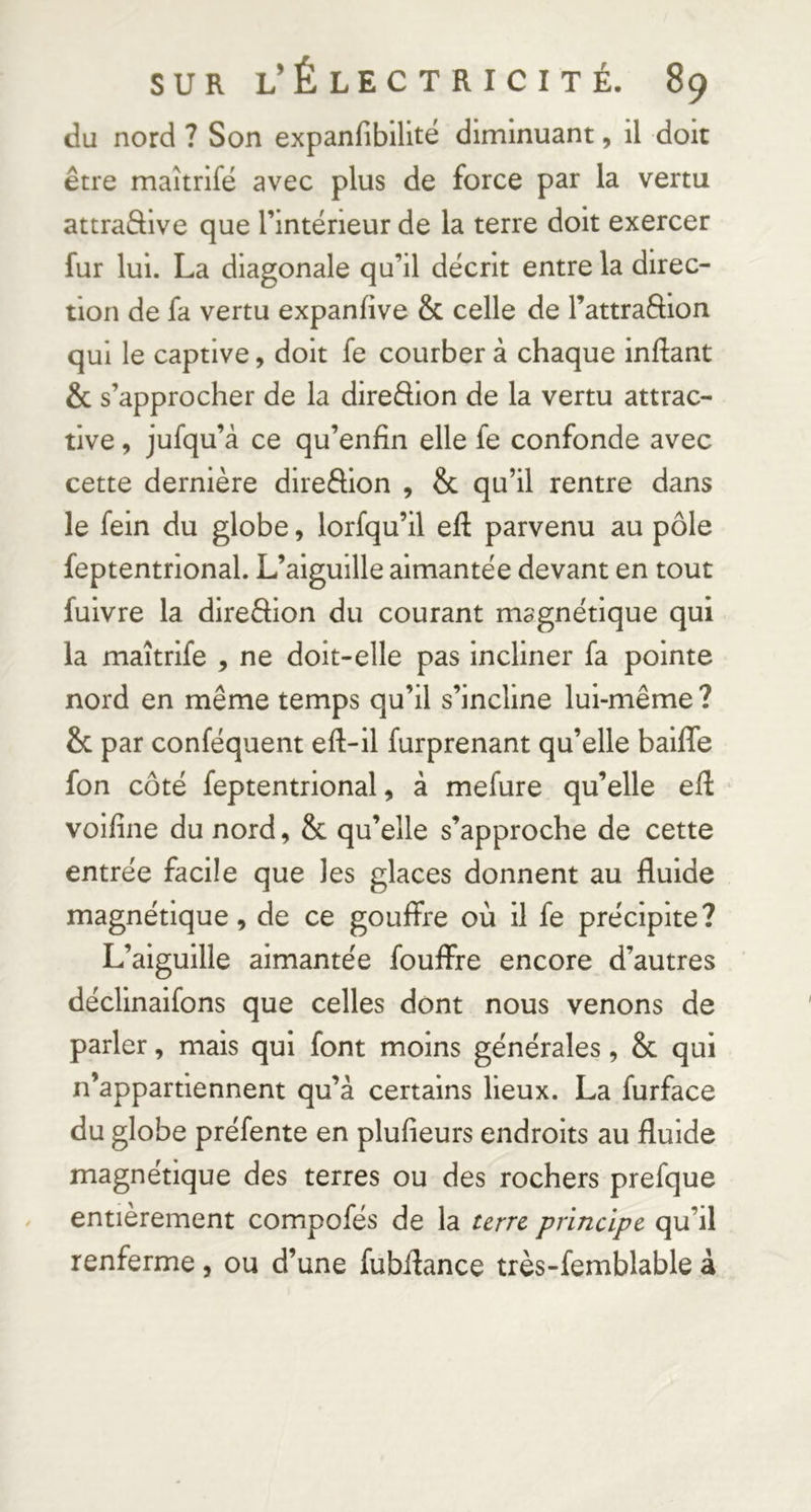 du nord ? Son expanfibilitë diminuant, il doit être maîtrifë avec plus de force par la vertu attraâive que l’intërieur de la terre doit exercer fur lui. La diagonale qu’il dëcrit entre la direc- tion de fa vertu expanfive & celle de Tattraftion qui le captive, doit fe courber à chaque inftant & s’approcher de la diredion de la vertu attrac- tive , jufqu’à ce qu’enfin elle fe confonde avec cette dernière direèlion , & qu’il rentre dans le fein du globe, lorfqu’il eft parvenu au pôle feptentrional. L’aiguille aimantëe devant en tout fuivre la diredion du courant magnëtique qui la maîtrifë , ne doit-elle pas incliner fa pointe nord en même temps qu’il s’incline lui-même ? & par confëquent eft-il furprenant qu’elle baiffe fon côtë feptentrional, à mefure qu’elle eft voifine du nord, & qu’elle s’approche de cette entrëe facile que les glaces donnent au fluide magnétique, de ce gouffre où il fe précipite? L’aiguille aimantëe fouffre encore d’autres dëclinaifons que celles dont nous venons de parler, mais qui font moins générales, & qui n’appartiennent qu’à certains lieux. La furface du globe préfente en plufieurs endroits au fluide magnétique des terres ou des rochers prefque entièrement compofés de la terre principe qu’il renferme, ou d’une fubilance très-femblable à