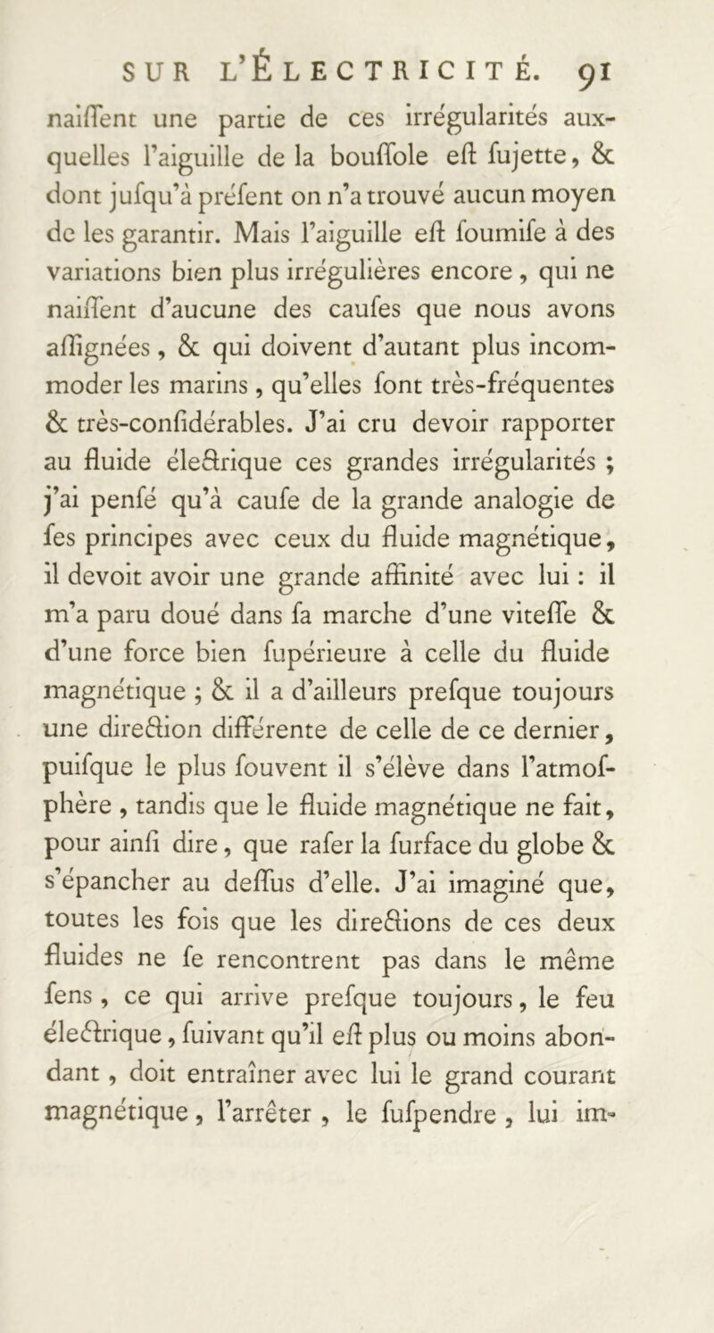 naifTent une partie de ces irrégularités aux- quelles l’aiguille de la bouffole efl: fujette, & dont jufqu’à préfent on n’a trouvé aucun moyen de les garantir. Mais l’aiguille ell foumife à des variations bien plus irrégulières encore , qui ne naiiTent d’aucune des caufes que nous avons aflignées, Sc qui doivent d’autant plus incom- moder les marins, qu’elles font très-fréquentes & très-confidérables. J’ai cru devoir rapporter au fluide éleârique ces grandes irrégularités ; j’ai penfé qu’à caufe de la grande analogie de fes principes avec ceux du fluide magnétique, il devoir avoir une grande affinité avec lui : il m’a paru doué dans fa marche d’une vitefTe & d’une force bien fupérieure à celle du fluide magnétique ; & il a d’ailleurs prefque toujours une direftion différente de celle de ce dernier, puifque le plus fouvent il s’élève dans l’atmof- phère , tandis que le fluide magnétique ne fait, pour ainfi dire, que rafer la furface du globe &. s’épancher au deflus d’elle. J’ai imaginé que, toutes les fois que les direèfions de ces deux fluides ne fe rencontrent pas dans le même fens, ce qui arrive prefque toujours, le feu éleèfrique, fuivant qu’il efl plus ou moins abon- dant , doit entraîner avec lui le grand courant magnétique, l’arrêter , le fufpendre , lui im-