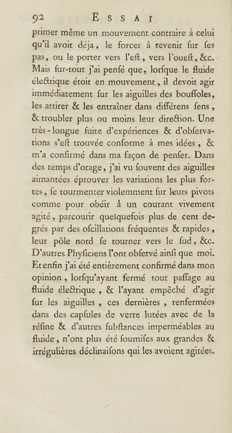 primer même un mouvement contraire à celui qu’il avoir déjà, le forcer à revenir fur fes pas, ou le porter vers l’efl:, vers roueft,&c. Mais fur-tout j’ai penfé que, lorfque le fluide éleftrique étoit en mouvement, il devoir agir immédiatement fur les aiguilles des bouflbles, les attirer & les entraîner dans diflerens fens, & troubler plus ou moins leur direflion. Une très-longue fuite d’expériences & d’obferva- tions s’efi: trouvée conforme à mes idées, & m’a confirmé dans ma façon de penfer. Dans des temps d’orage, j’ai vu fouvent des aiguilles aimantées éprouver les variations les plus for- tes , fe tourmenter violemment fur leurs pivots comme pour obéir à un courant vivement agité, parcourir quelquefois plus de cent de- grés par des ofcillations fréquentes & rapides, leur pôle nord fe tourner vers le fud, &c. D’autres Phyficiens l’ont obfervé ainli que moi. Et enfin j’ai été entièrement confirmé dans mon opinion , lorfqu’ayant fermé tout paflage au fluide éleiflrique , & l’ayant empêché d’agir fur les aiguilles ^ ces dernières , renfermées dans des capfules de verre lutées avec de la réfine & d’autres fubftances imperméables au fluide, n’ont plus été foumifes aux grandes & irrégulières déclinaifons qui les avoient agitées»