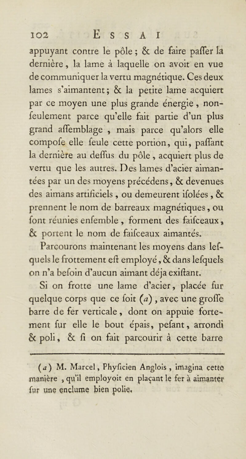 appuyant contre le pôle ; & de faire pafler là dernière, la lame à laquelle on avoir en vue de communiquer la vertu magnétique. Ces deux lames s’aimantent; & la petite lame acquiert par ce moyen une plus grande énergie, non- feulement parce qu’elle fait partie d’un plus grand affemblage , mais parce qu’alors elle compofe elle feule cette portion, qui, pafTant la dernière au deflus du pôle , acquiert plus de vertu que les autres. Des lames d’acier aiman- tées par un des moyens précédons, & devenues des aimans artificiels, ou demeurent ifolées, & prennent le nom de barreaux magnétiques, ou font réunies enfemble , forment des faifceaux, & portent le nom de faifceaux aimantés. Parcourons maintenant les moyens dans lef- quels le frottement eft employé, & dans lefquels on n’a befoin d’aucun aimant déjà exiftant. Si on frotte une lame d’acier, placée fur quelque corps que ce foit (^) , avec une grofle barre de fer verticale, dont on appuie forte- ment fur elle le bout épais, pefant, arrondi & poli, & fi on fait parcourir à cette barre (^2) M. Marcel, Phyficien Angloîs , imagina cetî© manière , qu’il emplayoit en plaçant le fer à aimanter fur une enclume bien polie.