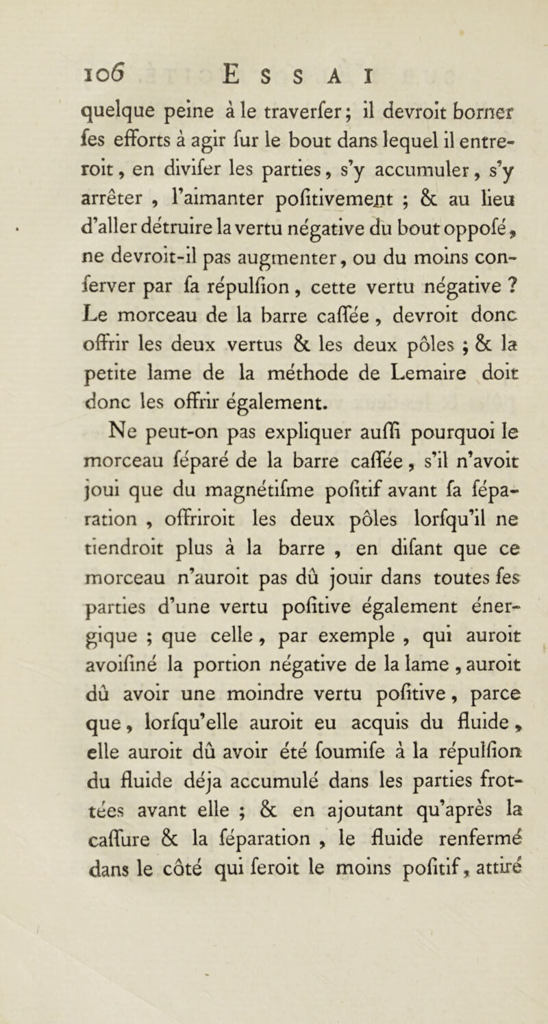 quelque peine aie traverfer; il devroit borner fes efforts à agir fur le bout dans lequel il entre- roit, en divifer les parties, s’y accumuler, s’y arrêter , l’aimanter pofitivement ; & au lieu d’aller détruire la vertu négative du bout oppofé ^ ne devroit-il pas augmenter, ou du moins con- ferver par fa répulfion, cette vertu négative ? Le morceau de la barre caffée, devroit donc offrir les deux vertus & les deux pôles ; & la petite lame de la méthode de Lemaire doit donc les offrir également. Ne peut-on pas expliquer auHi pourquoi le morceau féparé de la barre caffée, s’il n’avoit joui que du magnétlfme pofitif avant fa fépa- ration , offriroit les deux pôles lorfqu’il ne tiendroit plus à la barre , en difant que ce morceau n’auroit pas dû jouir dans toutes fes parties d’une vertu pofitive également éner- gique ; que celle, par exemple , qui auroit avoifiné la portion négative de la lame , auroit dû avoir une moindre vertu pofitive, parce que, lorfqu’elle auroit eu acquis du fluide, elle auroit dû avoir été foumlfe à la répulfion du fluide déjà accumulé dans les parties frot- tées avant elle ; & en ajoutant qu’après la caffure & la féparation , le fluide renfermé dans le coté qui ferolt le moins pofitif, attiré