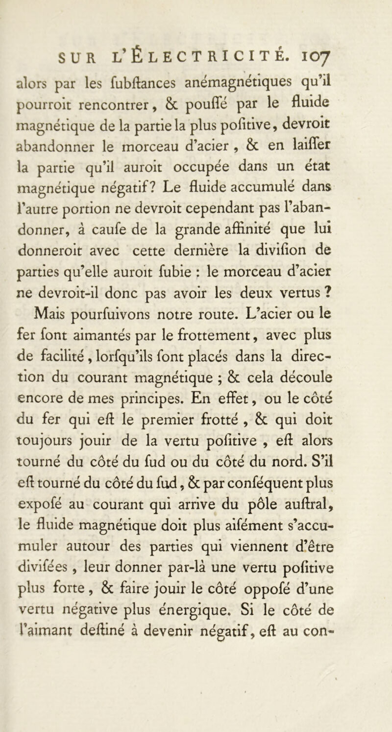 alors par les fubftances anémagnétiques qu’il pourrolt rencontrer, 8c pouffé par le fluide magnétique de la partie la plus pofitive, devroit abandonner le morceau d’acier , & en laiffer la partie qu’il auroit occupée dans un état magnétique négatif? Le fluide accumulé dans l’autre portion ne devroit cependant pas l’aban- donner, à caufe de la grande affinité que lui donneroit avec cette dernière la divifion de parties qu’elle auroit fubie : le morceau d’acier ne devroit-il donc pas avoir les deux vertus ? Mais pourfuivons notre route. L’acier ou le fer font aimantés par le frottement, avec plus de facilité , lorfqu’ils font placés dans la direc- tion du courant magnétique ; & cela découle encore de mes principes. En effet, ou le côté du fer qui eft le premier frotté , & qui doit toujours jouir de la vertu pofitive , eff alors tourné du côté du fud ou du côté du nord. S’il eff tourné du côté du fud, & par conféquent plus expofé au courant qui arrive du pôle auffral, le fluide magnétique doit plus aifément s’accu- muler autour des parties qui viennent d’être divifées, leur donner par-là une vertu pofitive plus forte , & faire jouir le côté oppofé d’une vertu négative plus énergique. Si le côté de l’aimant deftiné à devenir négatif, eft au con-