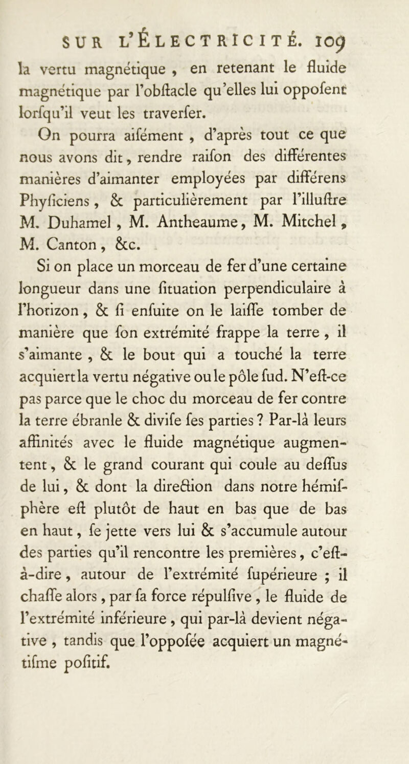 la vertu magnétique , en retenant le fluide magnétique par l’obilacle qu’elles lui oppofent lorfqu’il veut les traverfer. On pourra aifément , d’après tout ce que nous avons dit, rendre raifon des differentes manières d’aimanter employées par différons Phyficiens, & particulièrement par l’illuflre M, Duhamel , M. Antheaume, M. Mitchel » M. Canton , &c. . Si on place un morceau de fer d’une certaine longueur dans une fituation perpendiculaire à l’horizon, & fi enfuite on le laiffe tomber de manière que fon extrémité frappe la terre , il s’aimante , & le bout qui a touché la terre acquiert la vertu négative ouïe pôle fud. N’efl-ce pas parce que le choc du morceau de fer contre la terre ébranle & divife fes parties ? Par-là leurs affinités avec le fluide magnétique augmen- tent , & le grand courant qui coule au deffus de lui, & dont la direftion dans notre hémlf- phère efi: plutôt de haut en bas que de bas en haut, fe jette vers lui & s’accumule autour des parties qu’il rencontre les premières, c’efl;- à-dire, autour de l’extrémité fupérieure ; il chaffe alors, par fa force répulfive, le fluide de l’extrémité inférieure , qui par-là devient néga- tive , tandis que l’oppofée acquiert un magné- tifme pofitif.