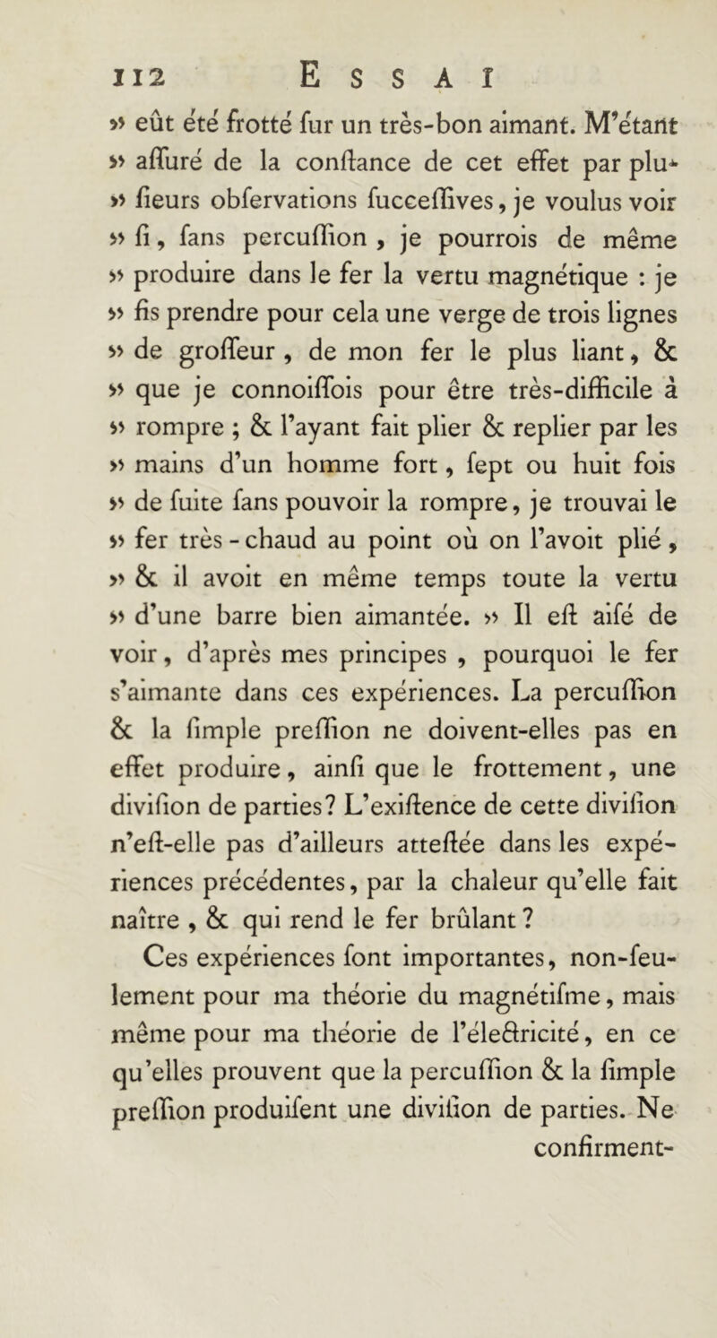 » eût été frotté fur un très-bon aimant. M’étant >> affuré de la confiance de cet effet par plu-^ » fieurs obfervations fuccefEves, je voulus voir >> fi, fans percufïion , je pourrois de même >> produire dans le fer la vertu magnétique : je >> fis prendre pour cela une verge de trois lignes de groffeur , de mon fer le plus liant, & >> que je connoiffois pour être très-difficile à rompre ; & l’ayant fait plier & replier par les » mains d’un homme fort, fept ou huit fois de fuite fans pouvoir la rompre, je trouvai le fer très - chaud au point où on l’avoit plié , » & il avoit en même temps toute la vertu d’une barre bien aimantée. >> Il eft aifé de voir, d’après mes principes , pourquoi le fer s’aimante dans ces expériences. La percuffion & la fimple preffion ne doivent-elles pas en effet produire, ainfi que le frottement, une divifion de parties? L’exiffence de cette divifion n’eft-elle pas d’ailleurs atteffée dans les expé- riences précédentes, par la chaleur qu’elle fait naître , & qui rend le fer brûlant ? Ces expériences font importantes, non-feu- lement pour ma théorie du magnétifme, mais même pour ma théorie de l’éleftricité, en ce qu’elles prouvent que la percufïion & la fimple preffion produifent une divifion de parties. Ne confirment-