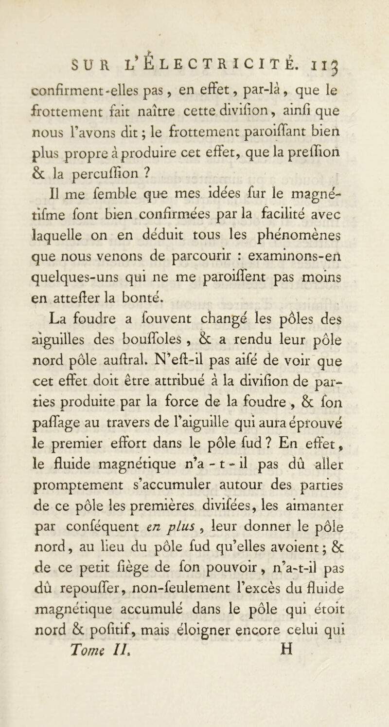 confirment-elles pas, en effet, par-là, que le frottement fait naître cette diviiion, ainfi que nous l’avons dit ; le frottement paroiffant bien plus propre à produire cet effet, que la prellion & la percuffion ? Il me femble que mes idées fur le magné- tifme font bien confirmées par la facilité avec laquelle on en déduit tous les phénomènes que nous venons de parcourir : examinons-en quelques-uns qui ne me paroiffent pas moins en atteffer la bonté. La foudre a fouvent changé les pôles des aiguilles des bouffoles , & a rendu leur pôle nord pôle auftral. N’eff-il pas aifé de voir que cet effet doit être attribué à la divifîon de par- ties produite par la force de la foudre , & fon paffage au travers de l’aiguille qui aura éprouvé le premier effort dans le pôle fud ? En effet, le fluide magnétique n’a -1 - il pas dû aller promptement s’accumuler autour des parties de ce pôle les premières divifées, les aimanter par conféquent en plus , leur donner le pôle nord, au lieu du pôle fud qu’elles avoient ; & de ce petit fiège de fon pouvoir, n’a-t-il pas dû repouffer, non-feulement l’excès du fluide magnétique accumulé dans le pôle qui étoit nord & pofitif, mais éloigner encore celui qui Toîîh il h