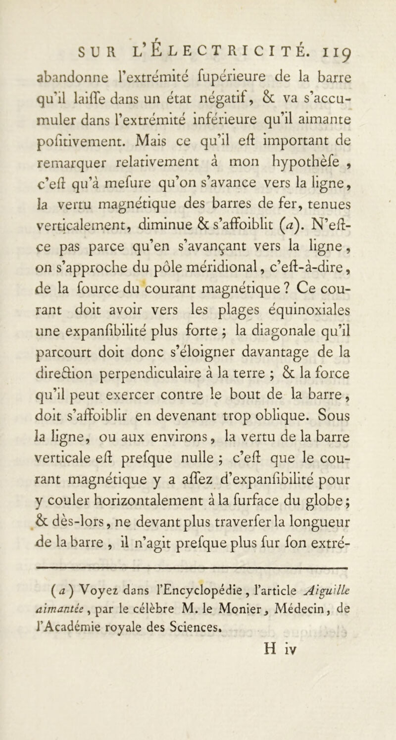 abandonne l’extrémité fupérieure de la barre qu’il laiffe dans un état négatif, & va s’accu- muler dans l’extrémité inférieure qu’il aimante pofitlvement. Mais ce qu’il eft important de remarquer relativement à mon hypothèfe , c’eR qu’à mefure qu’on s’avance vers la ligne, la vertu magnétique des barres de fer, tenues verticalement, diminue & s’affoiblit Ça), N’eR- ce pas parce qu’en s’avançant vers la ligne, on s’approche du pôle méridional, c’eR-à-dlre, de la fource du courant magnétique ? Ce cou- rant doit avoir vers les plages équinoxiales une expanhbilité plus forte ; la diagonale qu’il parcourt doit donc s’éloigner davantage de la direfllon perpendiculaire à la terre ; & la force qu’il peut exercer contre le bout de la barre, doit s’affoiblir en devenant trop oblique. Sous la ligne, ou aux environs, la vertu de la barre verticale eR prefque nulle ; c’eR que le cou- rant magnétique y a affez d’expanhbilité pour y couler horizontalement à la furface du globe ; & dès-lors, ne devant plus traverferla longueur de la barre , il n’agit prefque plus fur fon extré- (^a) Voyez dans l’Encyclopédie, l’article Aiguille aimantée par le célèbre M. le Monier^ Médecin, de l’Académie royale des Sciences. H iv