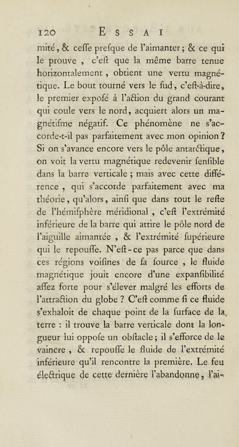 mité, & ceffe prefque de raimanter ; & ce qui le prouve , c’efî que la même barre tenue horizontalement , obtient une vertu magné- tique. Le bout tourné vers le fud, c’eft-à-dire, le premier expofé à l’aêlion du grand courant qui coule vers le nord, acquiert alors un ma- gnétifme négatif. Ce phénomène ne s’ac- corde-t-il pas parfaitement avec mon opinion ? Si on s’avance encore vers le pôle antaréfique, on voit la vertu magnétique redevenir fenfible dans la barre verticale ; mais avec cette diffé- rence , qui s’accorde parfaitement avec ma théorie, qu’alors, alnfî que dans tout le refte de rhémifphère méridional , c’eff l’extrémité inférieure de la barre qui attire le pôle nord de ralguille aimantée , & l’extrémité fupérieure qui le repouiTe. N’eft-ce pas parce que dans ces réglons voifines de fa fource , le fluide magnétique jouit encore d’une expanfibilité affez forte pour s’élever malgré les efforts de l’attraflion du globe ? C’efl comme li ce fluide s’exhaloit de chaque point de la furface de la. terre : il trouve la barre verticale dont la lon- gueur lui oppofe un obflacle ; il s’efforce de le vaincre , & repouffe le fluide de l’extrémité inférieure qu’il rencontre la première» Le feti éledrique de cette dernière l’abandpnne, Fai-^