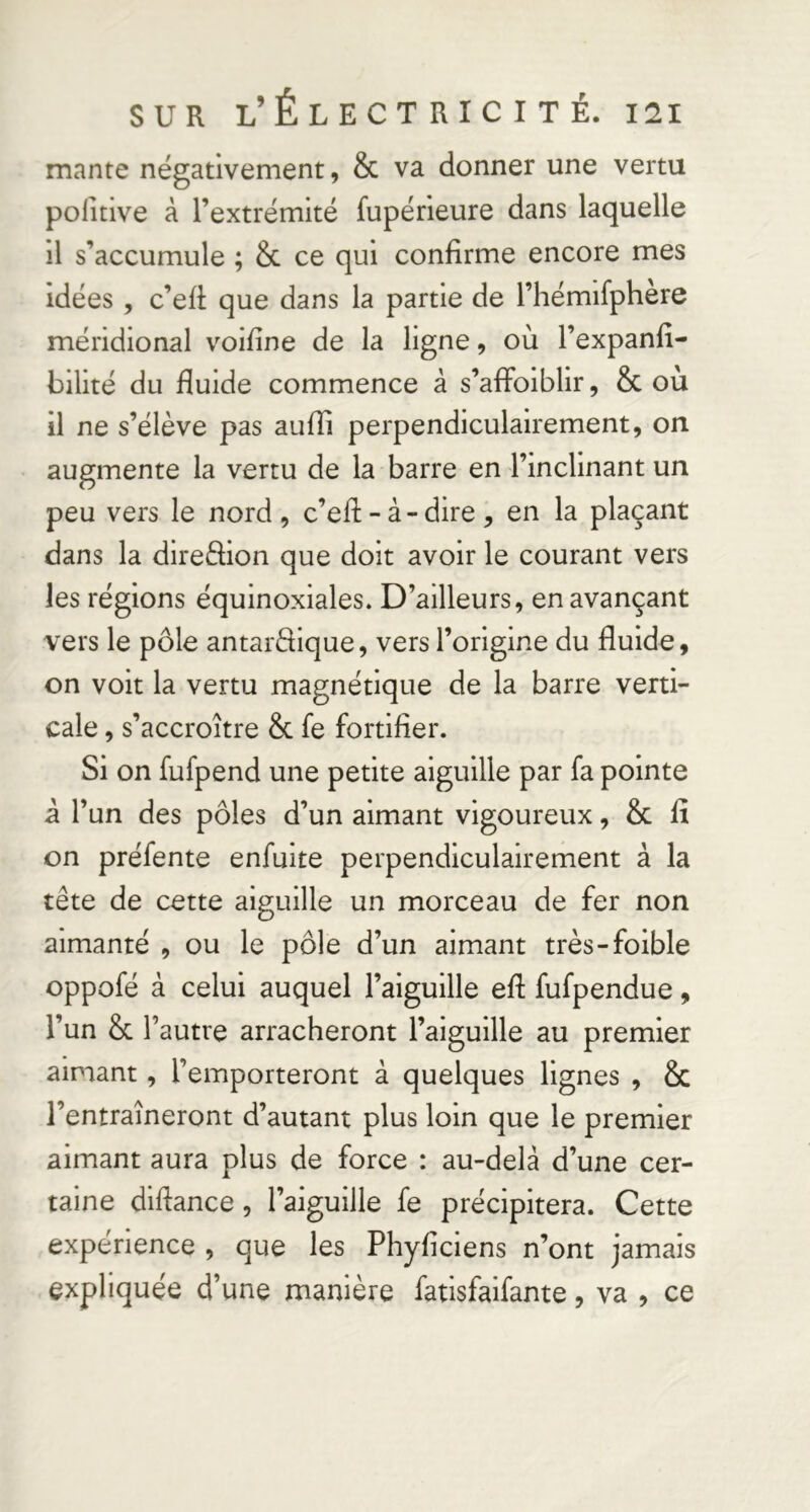 mante négativement, & va donner une vertu politive à l’extrémité fupérieure dans laquelle il s’accumule ; & ce qui confirme encore mes idées , c’efi que dans la partie de l’hémifphere méridional voifine de la ligne, où l’expanfi- bilité du fluide commence à s’afidiblir, & où il ne s’élève pas aufli perpendiculairement, on augmente la vertu de la barre en l’inclinant un peu vers le nord, c’efi: - à - dire , en la plaçant dans la direèfion que doit avoir le courant vers les régions équinoxiales. D’ailleurs, en avançant vers le pôle antarèlique, vers l’origine du fluide, on voit la vertu magnétique de la barre verti- cale , s’accroître & fe fortifier. Si on fufpend une petite aiguille par fa pointe â l’un des pôles d’un aimant vigoureux, & fi on préfente enfuite perpendiculairement à la tête de cette aiguille un morceau de fer non aimanté , ou le pôle d’un aimant très-foible oppofé à celui auquel l’aiguille eft fufpendue, l’un & l’autre arracheront l’aiguille au premier aimant, l’emporteront à quelques lignes , & l’entraîneront d’autant plus loin que le premier aimant aura plus de force : au-delâ d’une cer- taine diftance, l’aiguille fe précipitera. Cette expérience , que les Phyficiens n’ont jamais expliquée d’une manière fatisfalfante, va , ce