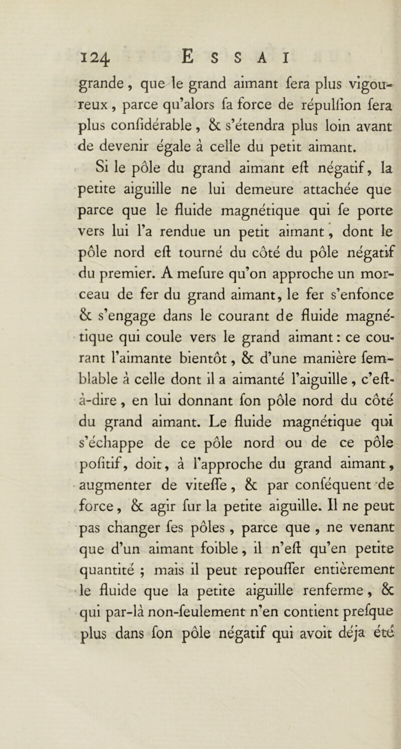 grande, que le grand aimant fera plus vigou- reux , parce qu’alors fa force de répullion fera plus confidérable, & s’étendra plus loin avant de devenir égale à celle du petit aimant. Si le pôle du grand aimant eft négatif, la petite aiguille ne lui demeure attachée que parce que le fluide magnétique qui fe porte vers lui l’a rendue un petit aimant, dont le pôle nord eft tourné du côté du pôle négatif du premier. A mefure qu’on approche un mor- ceau de fer du grand aimant, le fer s’enfonce & s’engage dans le courant de fluide magné- tique qui coule vers le grand aimant : ce cou- rant l’aimante bientôt, & d’une manière fem- blable à celle dont il a aimanté l’aiguille , c’eft- à-dire, en lui donnant fon pôle nord du côté du grand aimant. Le fluide magnétique qui s’échappe de ce pôle nord ou de ce pôle pofitif, doit, à l’approche du grand aimant, augmenter de vitefle, & par conféquent 'de force, & agir fur la petite aiguille. Il ne peut pas changer fes pôles, parce que , ne venant que d’un aimant foible, il n’eft qu’en petite quantité ; mais il peut repoufler entièrement • le fluide que la petite aiguille renferme, & qui par-là non-feulement n’en contient prefque plus dans fon pôle négatif qui avoir déjà été