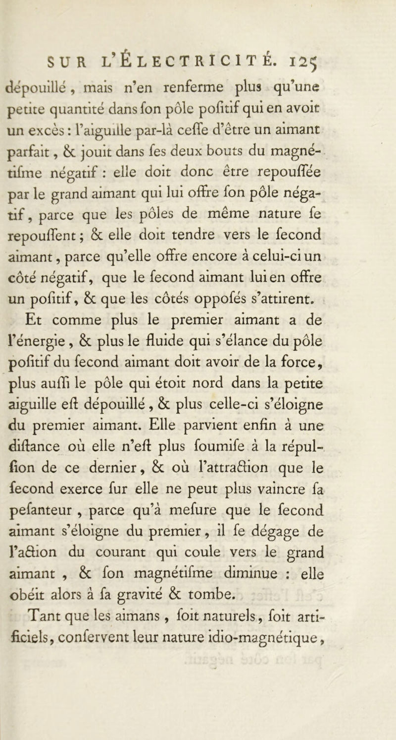 dépouillé, mais n’en renferme plus qu’une petite quantité dansfon pôle pofitif quien avoit un excès : l’aiguille par-là ceffe d’être un aimant parfait, & jouit dans fes deux bouts du magné- tifme négatif : elle doit donc être repouffée par le grand aimant qui lui offre fon pôle néga- tif, parce que les pôles de même nature fe repouffent ; & elle doit tendre vers le fécond aimant, parce qu’elle offre encore à celui-ci un côté négatif, que le fécond aimant lui en offre un pofitif, & que les côtés oppofés s’attirent. Et comme plus le premier aimant a de l’énergie , & plus le fluide qui s’élance du pôle pofitif du fécond aimant doit avoir de la force, plus auffi le pôle qui étoit nord dans la petite aiguille efl: dépouillé , & plus celle-ci s’éloigne du premier aimant. Elle parvient enfin à une diflance où elle n’eff plus foumife à la répul- fion de ce dernier, & où l’attraêlion que le fécond exerce fur elle ne peut plus vaincre fa pefanteur , parce qu’à mefure que le fécond aimant s’éloigne du premier, il fe dégage de l’aâion du courant qui coule vers le grand aimant , & fon magnétifme diminue : elle obéit alors à fa gravité & tombe. Tant que les aimans , foit naturels, folt arti- ficiels, confervent leur nature idio-magnétique,