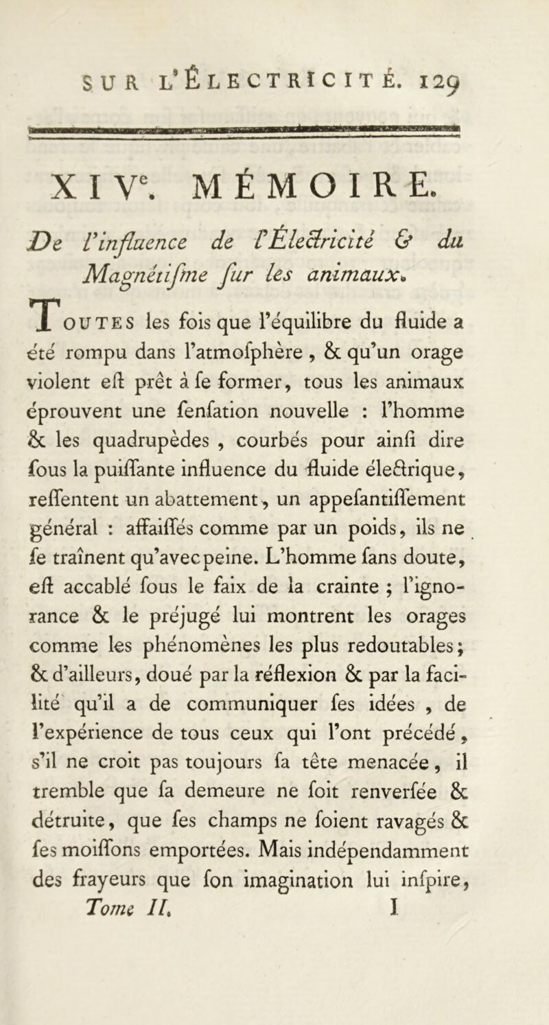 É X I V^ MÉMOIRE. De rinfluence de VÉlectricité & du Magnétifme fur les animaux* T ou TE s les fois que l’équilibre du fluide a été rompu dans l’atmofphère, & qu’un orage violent efl prêt à fe former, tous les animaux éprouvent une fenfation nouvelle : l’homme & les quadrupèdes , courbés pour ainfî dire fous la puiflante influence du fluide éleêlrique, reflentent un abattement ^ un appefantiflement général : aflaiffés comme par un poids, ils ne fe traînent qu’avec peine. L’homme fans doute, efl accablé fous le faix de la crainte ; l’igno- rance & le préjugé lui montrent les orages comme les phénomènes les plus redoutables; & d’ailleurs, doué par la réflexion & par la faci- lité' qu’il a de communiquer fes idées , de l’expérience de tous ceux qui l’ont précédé, s’il ne croit pas toujours fa tête menacée, il tremble que fa demeure ne foit renverfée & détruite, que fes champs ne foient ravagés & fes molflbns emportées. Mais indépendamment des frayeurs que fon imagination lui infpire, Tome IL I