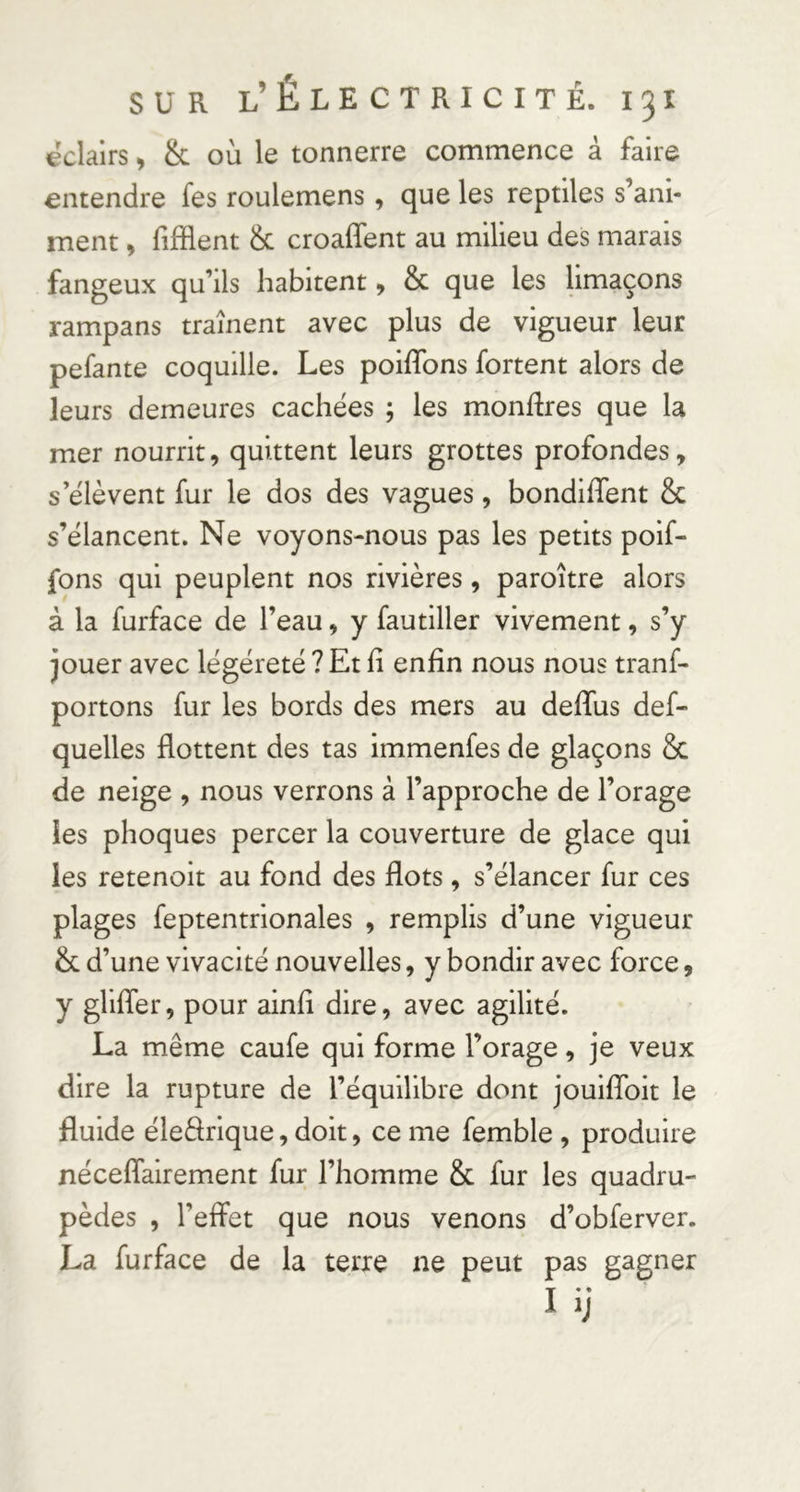 «clairs ^ & où le tonnerre commence à faire entendre fes roulemens, que les reptiles s’ani- ment , fifflent & croaffent au milieu des marais fangeux qu’ils habitent > & que les hmaçons rampans traînent avec plus de vigueur leur pefante coquille. Les poiffons fortent alors de leurs demeures cachées ; les montres que la mer nourrit, quittent leurs grottes profondes, s’élèvent fur le dos des vagues, bondiffent & s’élancent. Ne voyons-nous pas les petits poif- fons qui peuplent nos rivières, paroître alors à la furface de l’eau, y fautiller vivement, s’y jouer avec légéreté ? Et fi enfin nous nous tranf- portons fur les bords des mers au deffus def- quelles flottent des tas immenfes de glaçons 8c de neige , nous verrons à l’approche de l’orage les phoques percer la couverture de glace qui les retenoit au fond des flots, s’élancer fur ces plages feptentrionales , remplis d’une vigueur & d’une vivacité nouvelles, y bondir avec force, y glifler, pour ainfi dire, avec agilité. La même caufe qui forme l’orage, je veux dire la rupture de l’équHlbre dont jouiflbit le fluide éleârique, doit, ce me femble , produire néceflairement fur l’homme 8c fur les quadru- pèdes , l’eifet que nous venons d’obferver. La furface de la terre ne peut pas gagner I ij