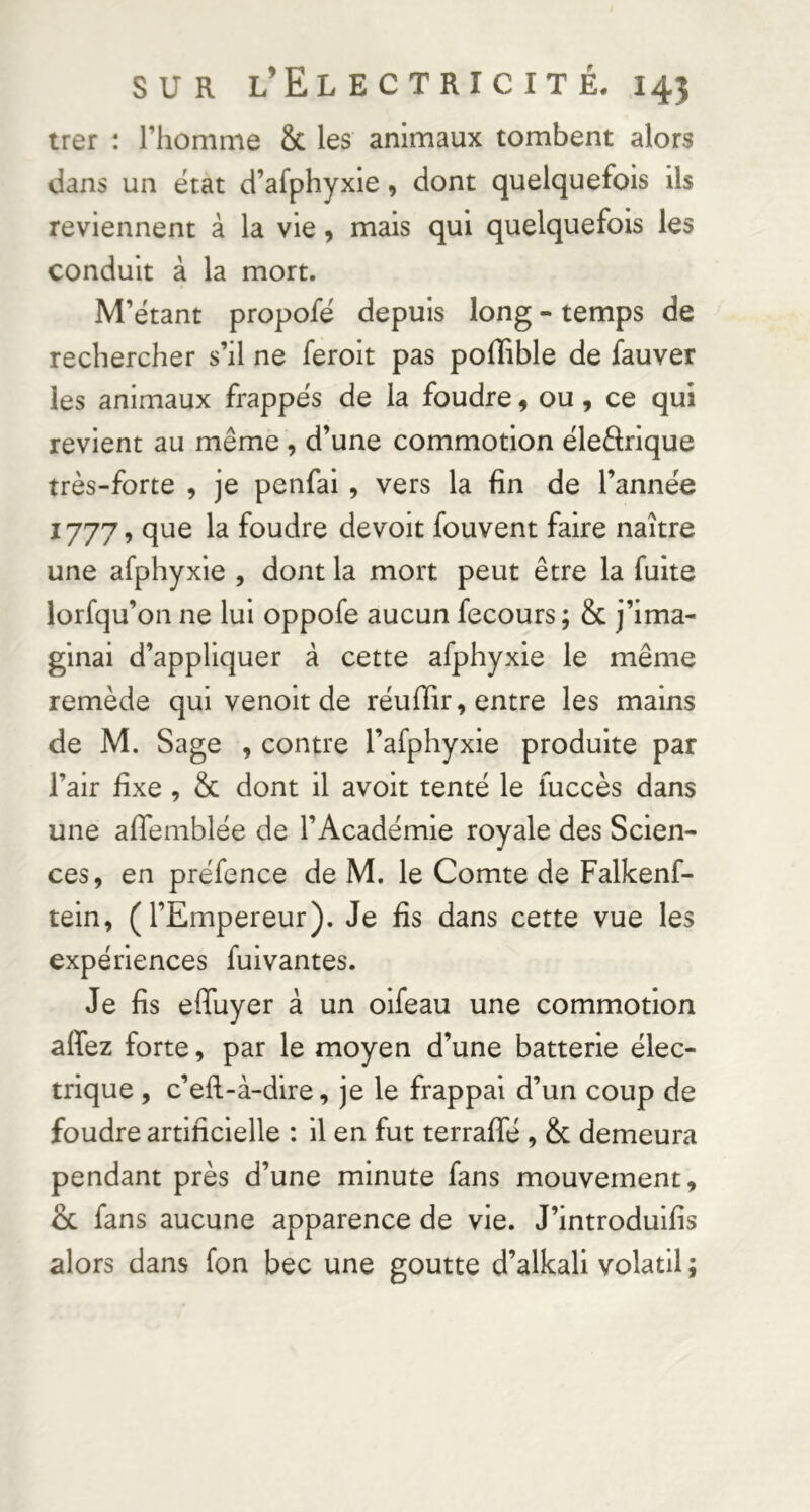 trer : riiomme 8c les animaux tombent alors dans un état d’afphyxle, dont quelquefois ils reviennent à la vie, mais qui quelquefois les conduit à la mort. M’ëtant propofé depuis long - temps de rechercher s’il ne ferolt pas pofïible de fauver les animaux frappes de la foudre, ou, ce qui revient au même , d’une commotion éleârique très-forte , je penfai, vers la fin de l’année 1777, que la foudre devoir fouvent faire naître une afphyxie , dont la mort peut être la fuite lorfqu’on ne lui oppofe aucun fecours; 8c j’ima- ginai d’appliquer à cette afphyxie le même remède qui venolt de réuffir, entre les mains de M. Sage , contre l’afphyxie produite par l’air fixe , 8c dont il avoit tenté le fuccès dans une affemblée de l’Académie royale des Scien- ces, en préfence de M. le Comte de Falkenf- teln, (l’Empereur). Je fis dans cette vue les expériences fuivantes. Je fis effuyer à un oifeau une commotion affez forte, par le moyen d’une batterie élec- trique , c’efi-à-dire, je le frappai d’un coup de foudre artificielle : il en fut terrafie , 8c demeura pendant près d’une minute fans mouvement, & fans aucune apparence de vie. J’introdulfis alors dans fon bec une goutte d’alkali volatil ;