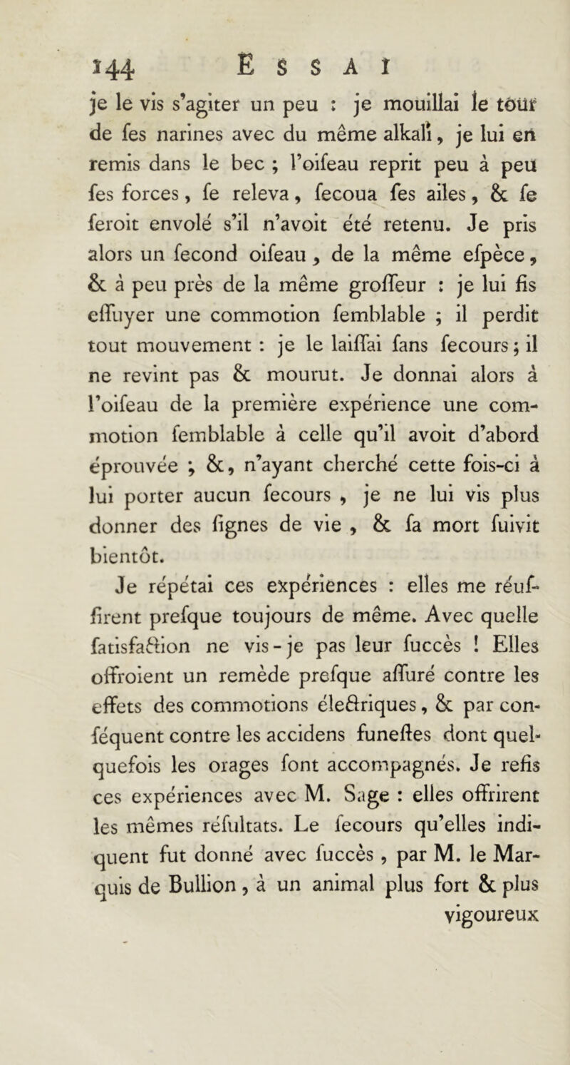 je le vis s’agiter un peu : je mouillai le tôüjf de fes narines avec du même alkali, je lui en remis dans le bec ; l’oifeau reprit peu à peu fes forces, fe releva, fecoua fes ailes, & fe feroit envolé s’il n’avoit été retenu. Je pris alors un fécond oifeau, de la même efpèce, & â peu près de la même grolTeur : je lui fis effuyer une commotion femblable ; il perdit tout mouvement : je le laiflai fans fecours ; il ne revint pas & mourut. Je donnai alors à l’oifeau de la première expérience une com- motion femblable à celle qu’il avoit d’abord éprouvée ; &, n’ayant cherché cette fois-ci à lui porter aucun fecours , je ne lui vis plus donner des fignes de vie , & fa mort fuivit bientôt. Je répétai ces expériences : elles me réuf- firent prefque toujours de même. Avec quelle fatisfaftion ne vis-je pas leur fuccès ! Elles offroient un remède prefque alfuré contre les effets des commotions éleâriques, & par con- féquent contre les accidens funeftes dont quel- quefois les orages font accompagnés. Je refis ces expériences avec M. Sage : elles offrirent les mêmes réfultats. Le fecours qu’elles indi- quent fut donné avec fuccès, par M. le Mar- quis de Bullion, à un animal plus fort & plus vigoureux