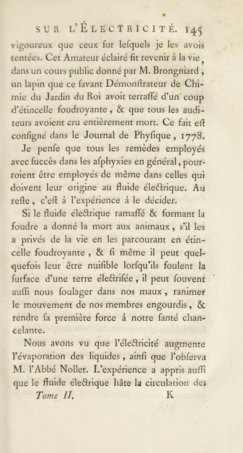 vigoureux que ceux fur lefquels je les avois tentées. Cet Amateur éclairé fit revenir à la vie^ dans un cours public donné par M. Brongniard , un lapin que ce favant Démonfirateur de Chi- mie du Jardin du Roi avoit terralTé d’un’coup d’étincelle foudroyante, & que tous les audi- teurs avoient cru entièrement mort. Ce fait efi configné dans le Journal de Phyfique, Je penfe que tous les remèdes employés avec fuccès dans les afphyxies en général, pour- roient être employés de même dans celles qui doivent leur origine au fluide éleéfrique. Au refle, c’efl à l’expérience à le décider. Si le fluide éleârique ramaflTé & formant la foudre a donné la mort aux animaux, s’il les a privés de la vie en les parcourant en étin- celle foudroyante , & fi même il peut quel- quefois leur être nuifible lorfqu’ils foulent la furface d’une terre éleêtrifée , il peut fouvent aufli nous foulager dans nos maux , ranimer le mouvement de nos membres engourdis, & rendre fa première force à notre fanté chan- . celante. Nous avons vu que l’éleêlriclté augmente l’évaporation des liquides , ainfi que l’obferva M. l’Abbé Nollet. L’expérience a appris aufli que le fluide éleRrique hâte la circulation des Tome //. K