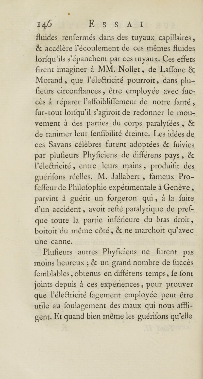 fluides renfermés dans des tuyaux capillaires, & accélère l’écoulement de ces mêmes fluides lorfqu’ils s’épanchent par ces tuyaux. Ces effets firent imaginer à MM. Nollet, de LalTone & Morand , que l’éleâricité pourroit, dans plu- fieurs circonftances, être employée avec fuc- cès à réparer l’affolbliffement de notre fanté, fur-tout lorfqu’il s’agiroit de redonner le mou- vement à des parties du corps paralyfées , & de ranimer leur fenfiblllté éteinte. Les idées de ces Savans célèbres furent adoptées Sc fuivies par plulieurs Phyficiens de difîérens pays, & l’éleèlrlclté, entre leurs mains, produilit des guérifons réelles. M. Jallabert , fam.eux Pro- feffeur de Phllofophie expérimentale à Genève, parvint à guérir un forgeron qui, à la fuite d’un accident, avoit refté paralytique de pref- que toute la partie inférieure du bras droit, boitoit du même côté, & ne marchoit qu’avec une canne. Plufieurs autres Phyficiens ne furent pas moins heureux ; Sc un grand nombre de fuccès femblables, obtenus en différens temps, fe font joints depuis à ces expériences, pour prouver que l’éledrlcité fagement employée peut être utile au foulagement des maux qui nous affli- gent. Et quand bien même les guérifons qu’elle