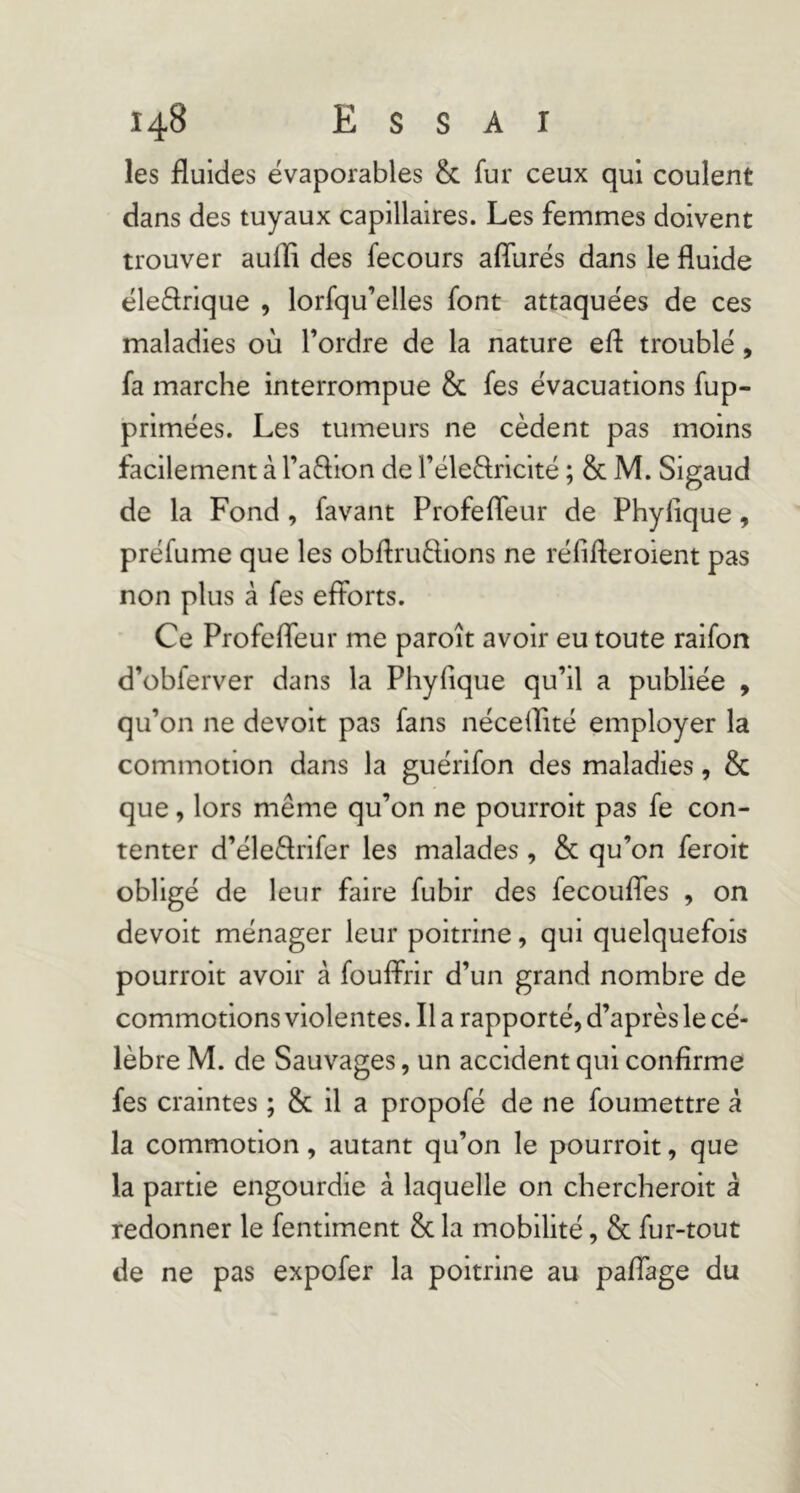 les fluides ëvaporables & fur ceux qui coulent dans des tuyaux capillaires. Les femmes doivent trouver auffi des fecours aflurës dans le fluide ëleârique , lorfqu’elles font attaquëes de ces maladies où l’ordre de la nature efl: troublë, fa marche interrompue & fes ëvacuations fup- primëes. Les tumeurs ne cèdent pas moins facilement à l’aftion de rële8;ricitë ; & M. Sigaud de la Fond, favant Profefleur de Phyfique, prëfume que les obflrudions ne rëfifleroient pas non plus à fes efforts. Ce Profefleur me paroît avoir eu toute raifon d’obferver dans la Phyfique qu’il a publiëe , qu’on ne devoir pas fans nëceilitë employer la commotion dans la guërifon des maladies, & que, lors même qu’on ne pourroit pas fe con- tenter d’ëleêlrifer les malades, & qu’on feroit obligë de leur faire fubir des fecouffes , on devoir mënager leur poitrine, qui quelquefois pourroit avoir à fouffrir d’un grand nombre de commotions violentes. Il a rapportë, d’après le cé- lébré M. de Sauvages, un accident qui confirme fes craintes ; & il a propofë de ne foumettre à la commotion, autant qu’on le pourroit, que la partie engourdie à laquelle on chercheroit â redonner le fentiment & la mobilité, & fur-tout de ne pas expofer la poitrine au paffage du