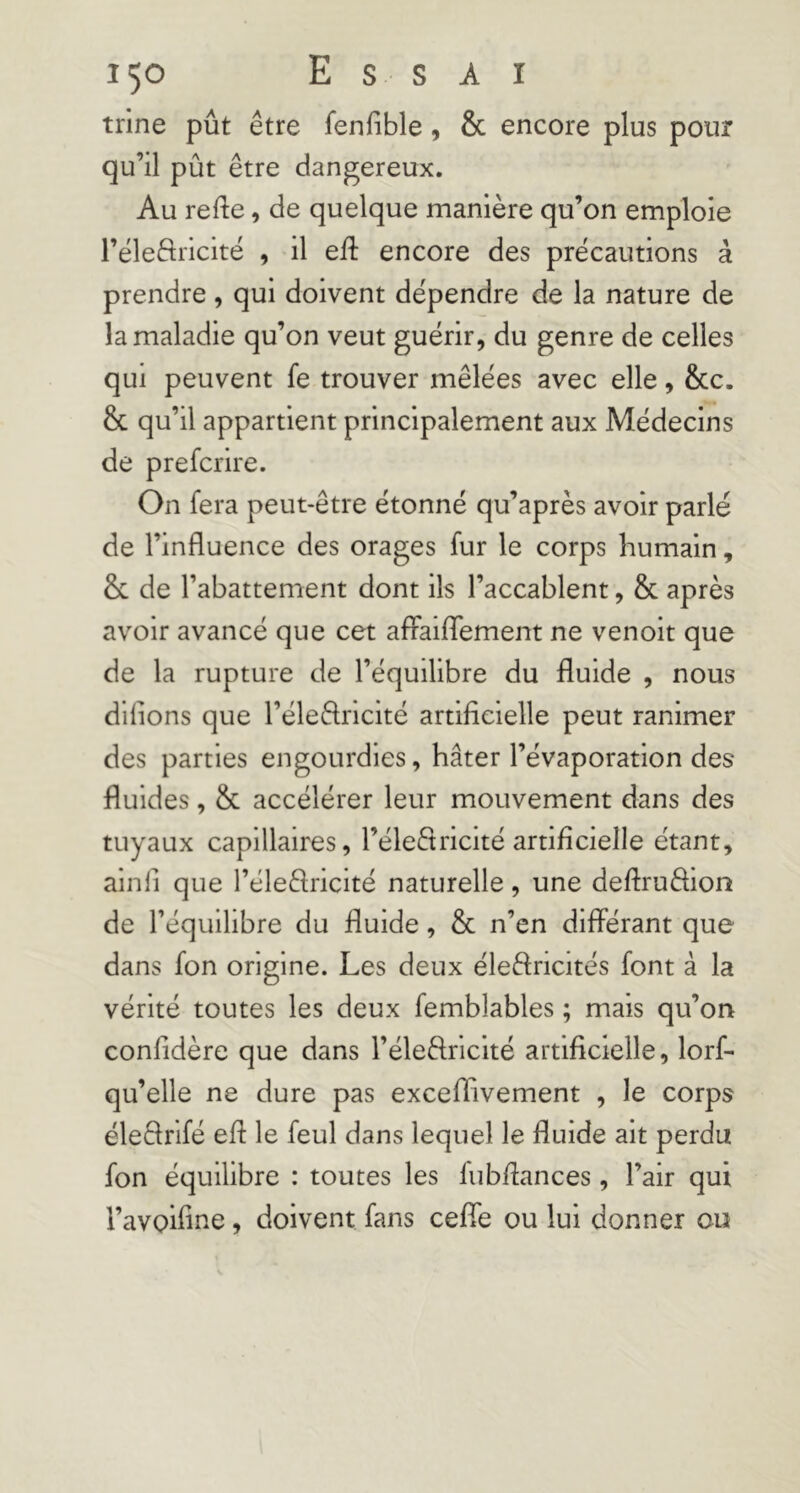 trine pût être fenfible, & encore plus pour qu’il pût être dangereux. Au refte, de quelque manière qu’on emploie l’éleÔricité , il eft encore des précautions à prendre, qui doivent dépendre de la nature de la maladie qu’on veut guérir, du genre de celles qui peuvent fe trouver mêlées avec elle, 8cc. & qu’il appartient principalement aux Médecins de prefcrire. On fera peut-être étonné qu’après avoir parlé de l’influence des orages fur le corps humain, & de l’abattement dont ils l’accablent, & après avoir avancé que cet aflaiflTement ne venoit que de la rupture de l’équilibre du fluide , nous dlflons que l’éledricité artificielle peut ranimer des parties engourdies, hâter l’évaporation des fluides, & accélérer leur mouvement dans des tuyaux capillaires, l’éleêtricité artificielle étant, ainli que l’éleêlricité naturelle, une deflruêlion de l’équilibre du fluide, & n’en diflerant que dans fon origine. Les deux éleftricités font à la vérité toutes les deux femblables ; mais qu’on confidère que dans l’éleêlricité artificielle, lorf- qu’elle ne dure pas exceflivement , le corps éleSrifé efl: le feul dans lequel le fluide ait perdu fon équilibre : toutes les lubflances, l’air qui l’avoiflne, doivent fans cefie ou lui donner ou