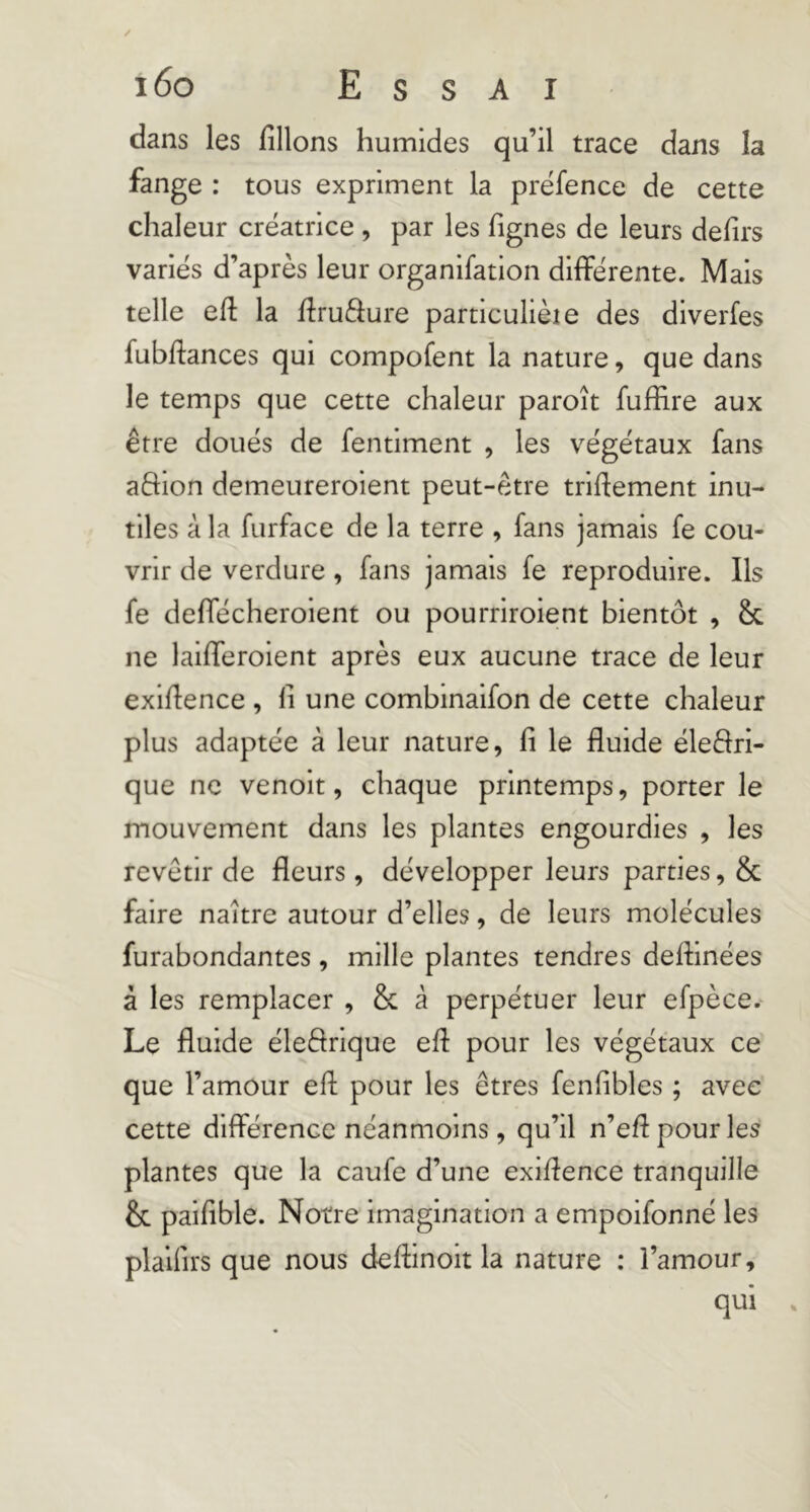 dans les filions humides qu’il trace dans la fange : tous expriment la prëfence de cette chaleur créatrice , par les fignes de leurs defirs variés d’après leur organifation différente. Mais telle efi: la firuâure particulièie des diverfes fubfi:ances qui compofent la nature, que dans le temps que cette chaleur paroît fuffire aux être doués de fentlment , les végétaux fans aftion demeureroient peut-être trifiement inu- tiles à la furface de la terre , fans jamais fe cou- vrir de verdure, fans jamais fe reproduire. Ils fe deffécheroient ou pourriroient bientôt , & ne laififeroient après eux aucune trace de leur exifience , fi une combinaifon de cette chaleur plus adaptée à leur nature, fi le fluide éleèfri- que ne venolt, chaque printemps, porter le mouvement dans les plantes engourdies , les revêtir de fleurs, développer leurs parties, & faire naître autour d’elles, de leurs molécules furabondantes, mille plantes tendres defhnées à les remplacer , & â perpétuer leur efpèce. Le fluide éleéfrique efi: pour les végétaux ce que l’amour efi; pour les êtres fenfibles ; avec cette différence néanmoins, qu’il n’efi pour les plantes que la caufe d’une exifience tranquille & paifible. Notre imagination a empoifonné les plaifirs que nous defiinoit la nature : l’amour, qui .