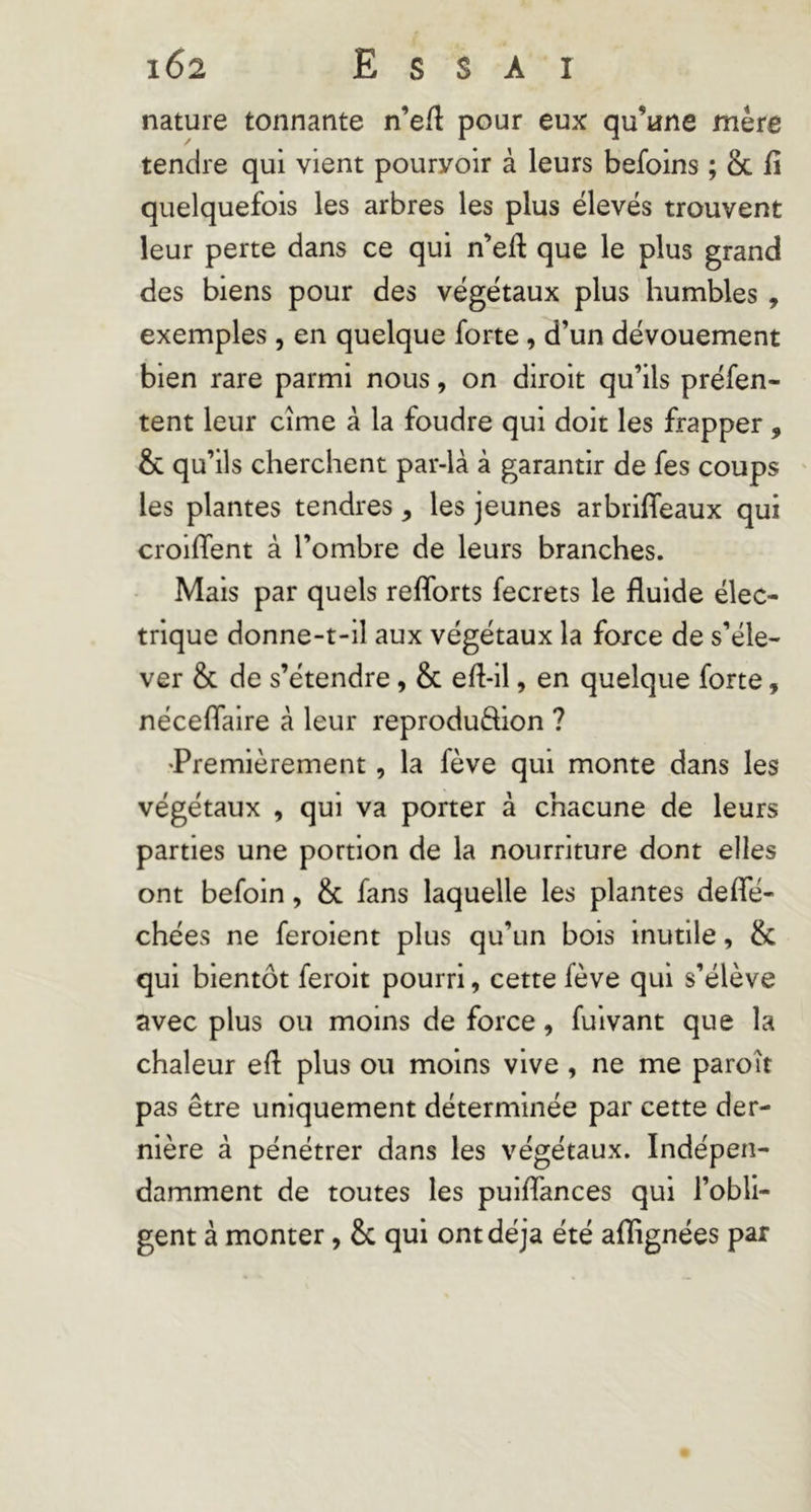 nature tonnante n’eft pour eux qu’une mère tendre qui vient pourvoir à leurs befoins ; & lî quelquefois les arbres les plus élevés trouvent leur perte dans ce qui n’eft que le plus grand des biens pour des végétaux plus humbles, exemples , en quelque forte , d’un dévouement bien rare parmi nous, on diroit qu’ils préfen- tent leur cime à la foudre qui doit les frapper, & qu’ils cherchent par-là à garantir de fes coups les plantes tendres, les jeunes arbriffeaux qui croiflent à l’ombre de leurs branches. Mais par quels refforts fecrets le fluide élec- trique donne-t-il aux végétaux la force de s’éle- ver & de s’étendre, & efl-il, en quelque forte, néceflaire à leur reproduftion ? 'Premièrement, la fève qui monte dans les végétaux , qui va porter à chacune de leurs parties une portion de la nourriture dont elles ont befoin, & fans laquelle les plantes deffé- chées ne feroient plus qu’un bois inutile, & qui bientôt feroit pourri, cette fève qui s’élève avec plus ou moins de force, fuivant que la chaleur efl plus ou moins vive, ne me paroît pas être uniquement déterminée par cette der- nière à pénétrer dans les végétaux. Indépen- damment de toutes les puiflances qui l’obli- gent à monter, Sc qui ont déjà été aflignées par