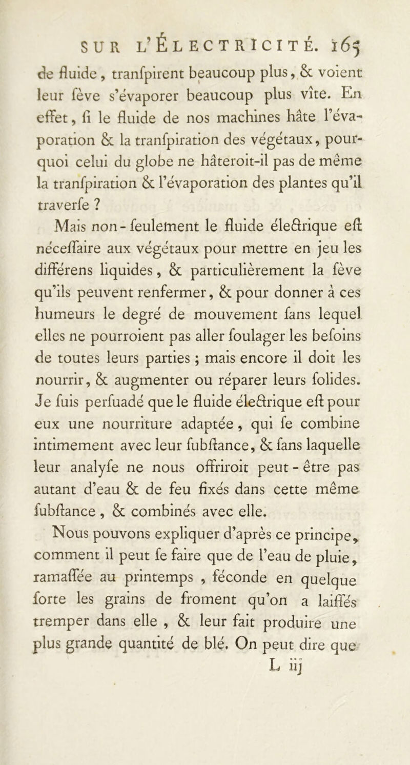 de fluide , tranfpirent beaucoup plus, & voient leur fève s’évaporer beaucoup plus vite. En effet, fi le fluide de nos machines hâte l’éva- poration & la tranfpiration des végétaux, pour- quoi celui du globe ne hâteroit-il pas de même la tranfpiration & l’évaporation des plantes qu’il traverfe ? Mais non - feulement le fluide éleârique efl: néceffaire aux végétaux pour mettre en jeu les différens liquides, 8c particulièrement la fève qu’ils peuvent renfermer, 8c pour donner à ces humeurs le degré de mouvement fans lequel elles ne pourrolent pas aller foulager les befoins de toutes leurs parties ; mais encore il doit les nourrir, 8c augmenter ou réparer leurs folides. Je fuis perfuadé que le fluide éleârique efl: pour eux une nourriture adaptée, qui fe combine intimement avec leur fubflance, 8c fans laquelle leur analyfe ne nous offriroit peut - être pas autant d’eau 8c de feu fixés dans cette même fubflance , 8c combinés avec elle. Nous pouvons expliquer d’après ce principe^ comment il peut fe faire que de l’eau de pluie, ramaffée au printemps , féconde en quelque forte les grains de froment qu’on a laiffés tremper dans elle , 8c leur fait produire une plus grande quantité de blé. On peut dire que L iij