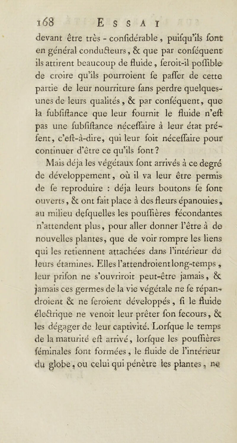 devant être très - confidërable, puifqu’lls font en général condufteurs, & que par conféquent- ils attirent beaucoup de fluide, feroit-il poflible de croire qu’ils pourroient fe pafîer de cette partie de leur nourriture fans perdre quelques- unes de leurs qualités, & par conféquent, que la fubfiflance que leur fournit le fluide n’efl pas une fubfiflance nécelfaire à leur état pré^ fent, c’efl-à-dire, qui leur foit nécelTaire pour continuer d’être ce qu’ils font? Mais déjà les végétaux font arrivés à ce degré de développement, où il va leur être permis de fe reproduire : déjà leurs boutons fe font ouverts, & ont fait place à des fleurs épanouies, au milieu dçfquelles les pouffières fécondantes n’attendent plus, pour aller donner l’être à de nouvelles plantes, que de voir rompre les liens qui les retiennent attachées dans l’intérieur de leurs étamines. Elles l’attendroientlong-temps, leur prlfon ne s’ouvrirolt peut-être jamais, & jamais ces germes de la vie végétale ne fe répan- droient & ne feroient développés, fi le fluide éleêlrique ne venoit leur prêter fon fecours, 8c les dégager de leur captivité. Lorfque le temps de la maturité efl arrivé, lorfque les pouffières féminales font formées, le fluide de l’intérieur