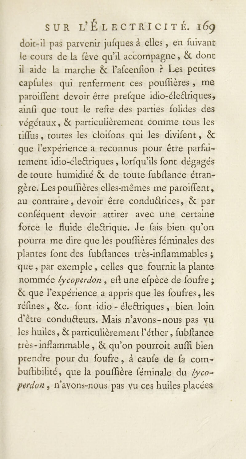 doit-il pas parvenir jufques à elles, en fuivant le cours de la fève qu’il accompagne, & dont il aide la marche & l’afcenfion ? Les petites capfules qui renferment ces poufTières , me paroifTent devoir être prefque idio-éleèlriques, ainli que tout le refile des parties folides des végétaux, & particulièrement comme tous les tiflus, toutes les cloifons qui les divifent, & que l’expérience a reconnus pour être parfai- tement idio-éleâriques, lorfqu’ils font dégagés de toute humidité & de toute fubftance étran- gère. Lespouffières elles-mêmes me paroifTent, au contraire, devoir être conduèlrices, & par conféquent devoir attirer avec une certaine force le fluide éle&rique. Je fais bien qu’on pourra me dire que les pouffières féminales des plantes font des fubftances très-inflammables ; que , par exemple, celles que fournit la plante nommée lycoperdon , efl une efpèce de foufre ; & que l’expérience a appris que les foufres, les réfines, &c. font idio - éleâriques, bien loin d’être condufteurs. Mais n’avons-nous pas vu les huiles, & particulièrement l’éther, fubflance très-inflammable , & qu’on pourroit auffi bien prendre pour du foufre, à caufe de fa com- buflibilité, que la pouffière féminale du perdon, n’avons-nous pas vu ces huiles placées