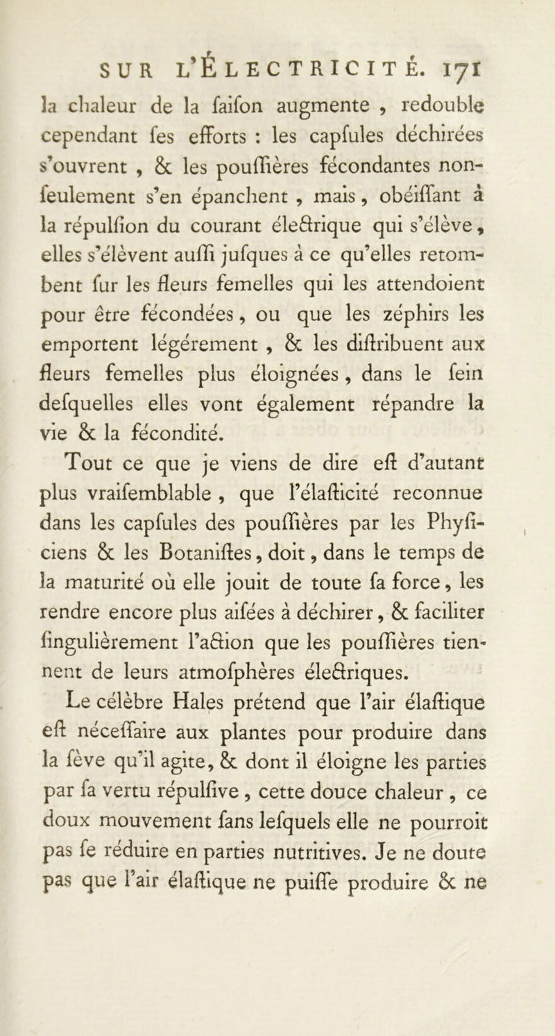 la clialeur de la faifon augmente , redouble cependant fes efforts : les capfules déchirées s’ouvrent , & les pouffières fécondantes non- feulement s’en épanchent , mais, obéiffant à la répulfion du courant éledrique qui s’élève, elles s’élèvent auffi jufques à ce qu’elles retom- bent fur les fleurs femelles qui les attendoient pour être fécondées, ou que les zéphirs les emportent légèrement , & les didribuent aux fleurs femelles plus éloignées, dans le fein defquelles elles vont également répandre la vie & la fécondité. Tout ce que je viens de dire efl d’autant plus vraifemblable , que l’élafticité reconnue dans les capfules des pouffières par les Phyfl- ciens & les Botaniftes, doit, dans le temps de la maturité où elle jouit de toute fa force, les rendre encore plus aifées à déchirer, & faciliter flngulièrement l’aftion que les pouffières tien- nent de leurs atmofphères éledriques. Le célèbre Haies prétend que l’air élaflique efl néceffaire aux plantes pour produire dans la fève qu’il agite, & dont il éloigne les parties par fa vertu répulfive , cette douce chaleur , ce doux mouvement fans lefquels elle ne pourroit pas fe réduire en parties nutritives. Je ne doute pas que l’air élaftique ne puifTe produire 6c ne