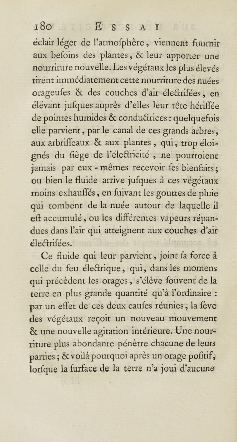 éclair léger de l’atmofphère, viennent fournir aux befoins des plantes, & leur apporter une nourriture nouvelle. Les végétaux les plus élevés tirent immédiatement cette nourriture des nuées orageufes & des couches d’air éleélrifées, en élévânt jufques auprès d’elles leur tête hériffée de pointes humides & conduftrices : quelquefois elle parvient, par le canal de ces grands arbres, aux arbriffeaux & aux plantes, qui, trop éloi- gnés du liège de l’éledricité , ne pourroient jamais par eux - mêmes recevoir fes bienfaits ; ou bien le fluide arrive jufques à ces végétaux moins exhaufles, en fuivant les gouttes de pluie qui tombent de la nuée autour de laquelle il eft accumulé, ou les différentes vapeurs répan- dues dans l’air qui atteignent aux couches d’air éleèlrifées. Ce fluide qui leur parvient, joint fa force à celle du feu éleârique, qui, dans les momens qui précèdent les orages, s’élève fouvent de la terre en plus grande quantité qu’à l’ordinaire : par un effet de ces deux caufes réunies, la fève des végétaux reçoit un nouveau mouvement & une nouvelle agitation intérieure. Une nour- riture plus abondante pénètre chacune de leurs parties ; & voilà pourquoi après un orage politif,' lorfque la furface de la terre n’a joui d’aucune