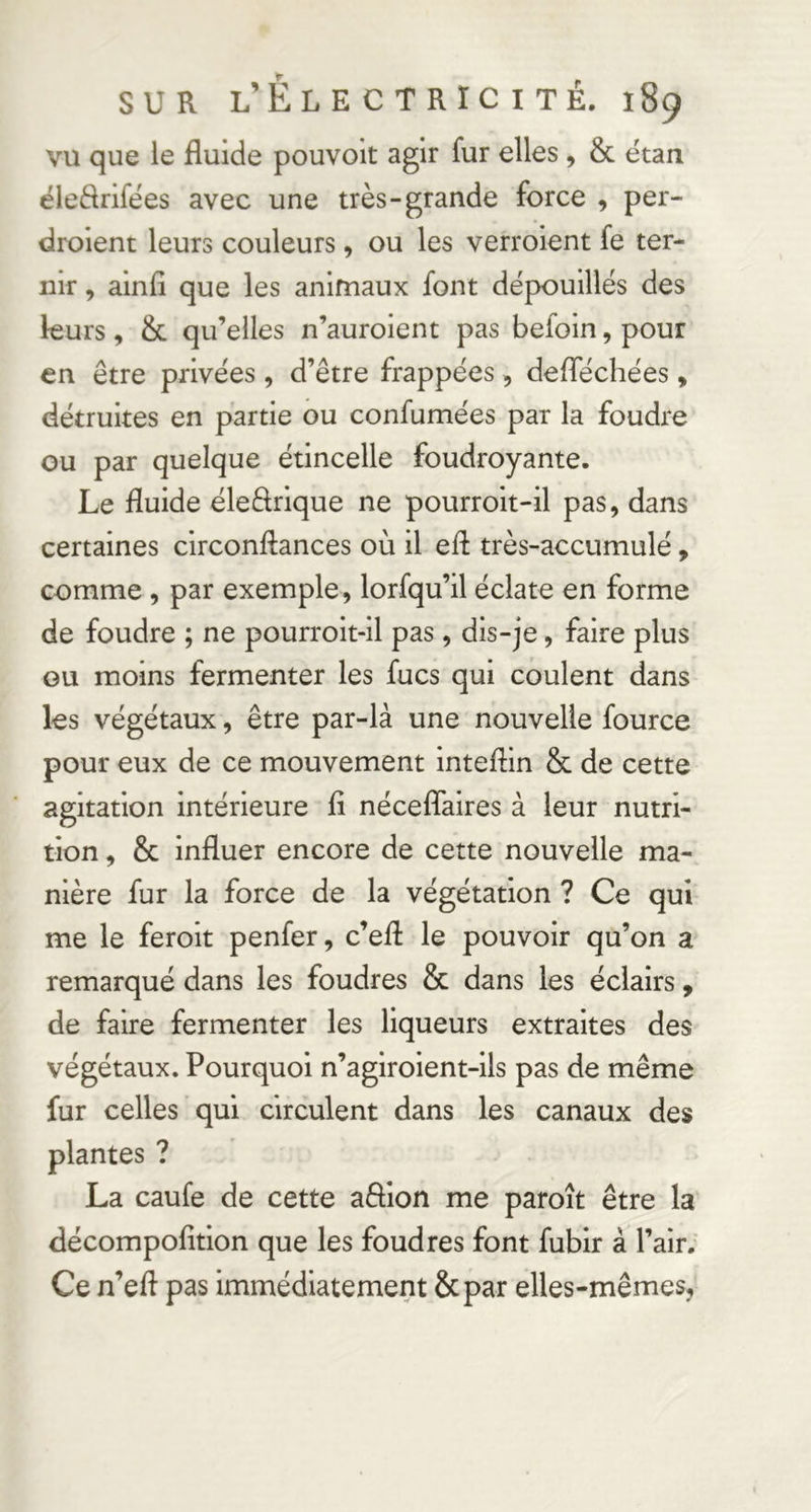 vu que le fluide pouvoit agir fur elles , & étau ëleflrifées avec une très-grande force , per- droient leurs couleurs, ou les verroient fe ter- nir , ainfî que les animaux font dépouillés des leurs, & qu’elles n’auroient pas befoin, pour en être privées , d’être frappées , deflechées, détruites en partie ou confumées par la foudre ou par quelque étincelle foudroyante. Le fluide éleêlrlque ne pourroit-il pas, dans certaines circonftances où il efl très-accumulé, comme, par exemple, lorfqu’il éclate en forme de foudre ; ne pourrolt-ll pas, dis-je, faire plus GU moins fermenter les fucs qui coulent dans les végétaux, être par-là une nouvelle fource pour eux de ce mouvement inteflin & de cette agitation Intérieure fl néceflaires à leur nutri- tion , & influer encore de cette nouvelle ma- nière fur la force de la végétation ? Ce qui me le ferolt penfer, c’efl: le pouvoir qu’on a remarqué dans les foudres & dans les éclairs, de faire fermenter les liqueurs extraites des végétaux. Pourquoi n’agiroient-ils pas de même fur celles qui circulent dans les canaux des plantes ? La caufe de cette affion me paroit être la décompofltlon que les foudres font fublr à l’air. Ce n’eft pas immédiatement &par elles-mêmes,