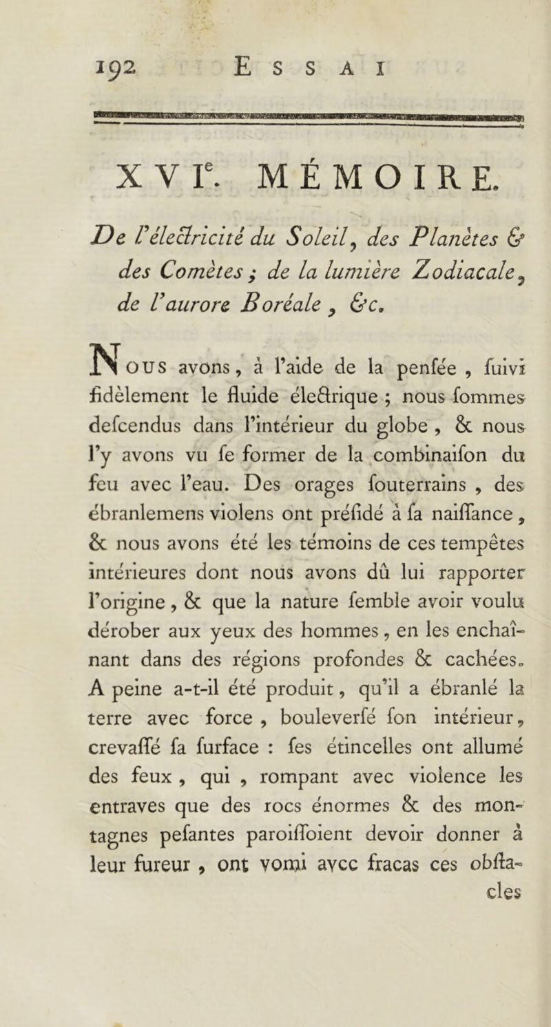 m—mut'amugwnB——B—^MBB—aa————a» X V r. MÉMOIRE. De r électricité du Soleil^ des Planètes & des Comètes ; de la lumière Zodiacale^ de Vaurore Boréale , ùc. rs O U s avons, à l’aide de la penfée , fuivi fidèlement le fluide ële61rlque ; nous fommes defeendus dans l’intérieur du globe , & nous l’y avons vu fe former de la .comblnaifon du feu avec l’eau. Des orages fouterralns , des ëbranlemens violens ont préfidé à fa naiflance , & nous avons été les témoins de ces tempêtes intérieures dont nous avons dû lui rapporter l’origine, & que la nature femble avoir voulu dérober aux yeux des hommes, en les enchaî- nant dans des régions profondes & cachées» A peine a-t-il été produit, qu’il a ébranlé la terre avec force , bouleverfé fon intérieur 9 crevafle fa furface : fes étincelles ont allumé des feux , qui , rompant avec violence les entraves que des rocs énormes & des mon- tagnes pefantes paroiflbient devoir donner à leur fureur , ont vorui avec fracas ces obfla- des