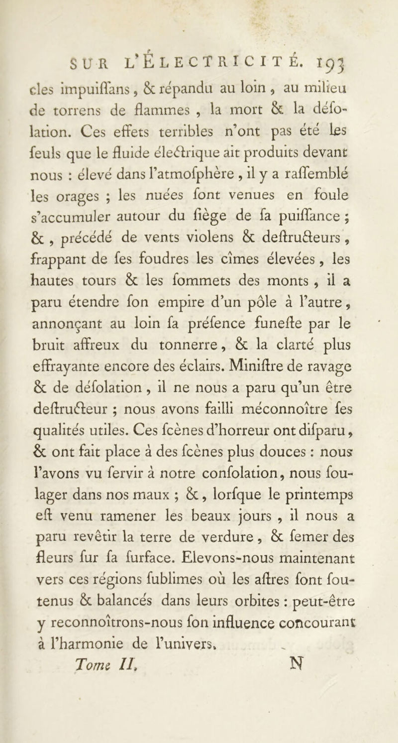 des impuiffans, & répandu au loin , au milieu de torrens de flammes , la mort & la défo- lation. Ces effets terribles n’ont pas été bs feuls que le fluide éledrique ait produits devant nous : élevé dans l’atmolphère , il y a raflemblé les orages ; les nuées font venues en foule s’accumuler autour du fiège de fa puiflTance ; & , précédé de vents violens & deftruâeurs, frappant de fes foudres les cimes élevées, les hautes tours & les fommets des monts , il a paru étendre fon empire d’un pôle à l’autre, annonçant au loin fa préfence funefle par le bruit affreux du tonnerre, & la clarté plus effrayante encore des éclairs. Minifire de ravage & de défolation, il ne nous a paru qu’un être deflrudeur ; nous avons failli méconnoître fes qualités utiles. Ces fcènes d’horreur ont dlfparu, & ont fait place à des fcènes plus douces : nous l’avons vu fervir à notre confolation, nous fou- lager dans nos maux ; &, lorfque le printemps efl venu ramener les beaux jours , il nous a paru revêtir la terre de verdure, & femer des fleurs fur fa furface. Elevons-nous maintenant vers ces régions fublimes où les aftres font fou- tenus & balancés dans leurs orbites : peut-être y reconnoîtrons-nous fon influence concourant à l’harmonie de l’univers. Tome IL N