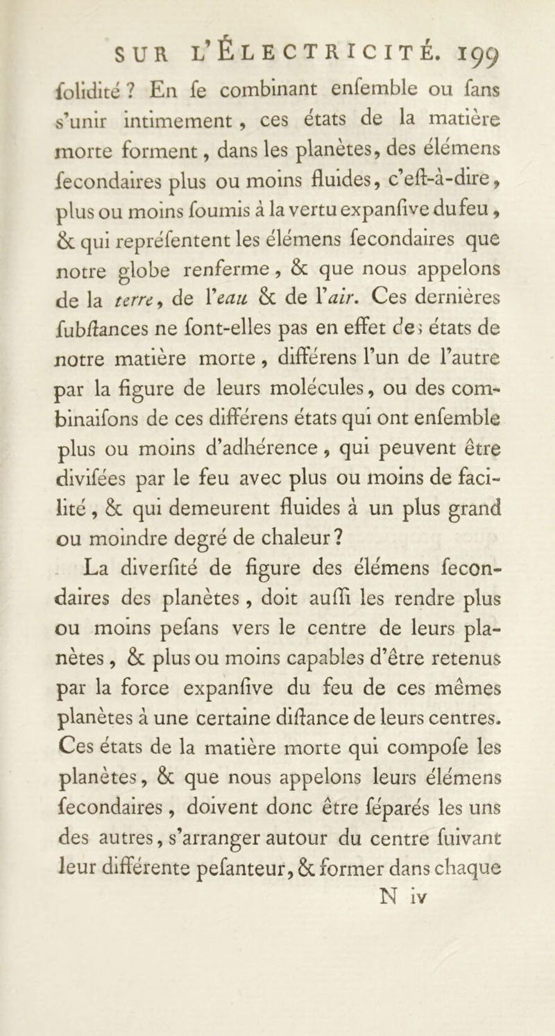 folldité ? En fe combinant enfemble ou fans s’unir intimement , ces états de la matière morte forment, dans les planètes, des élemens fecondaires plus ou moins fluides, c’efl-a-dire, plus ou moins fournis à la vertu expanfive du feu, & qui repréfentent les élemens fecondaires que notre globe renferme, & que nous appelons de la urrc^ de Xcau & de Xair, Ces dernières fubflances ne font-elles pas en effet de; états de notre matière morte, différens l’un de l’autre par la figure de leurs molécules, ou des corn- binaifons de ces différens états qui ont enfemble plus ou moins d’adhérence, qui peuvent être divlfées par le feu avec plus ou moins de faci- lité , & qui demeurent fluides à un plus grand ou moindre degré de chaleur? La diverfité de figure des élémens fecon- dalres des planètes, doit aufli les rendre plus ou moins pefans vers le centre de leurs pla- nètes , & plus ou moins capables d’être retenus par la force expanfive du feu de ces mêmes planètes à une certaine difiance de leurs centres. Ces états de la matière morte qui compofe les planètes, & que nous appelons leurs élémens fecondaires, doivent donc être féparés les uns des autres, s’arranger autour du centre fuivant leur différente pefanteur, & former dans chaque N iv