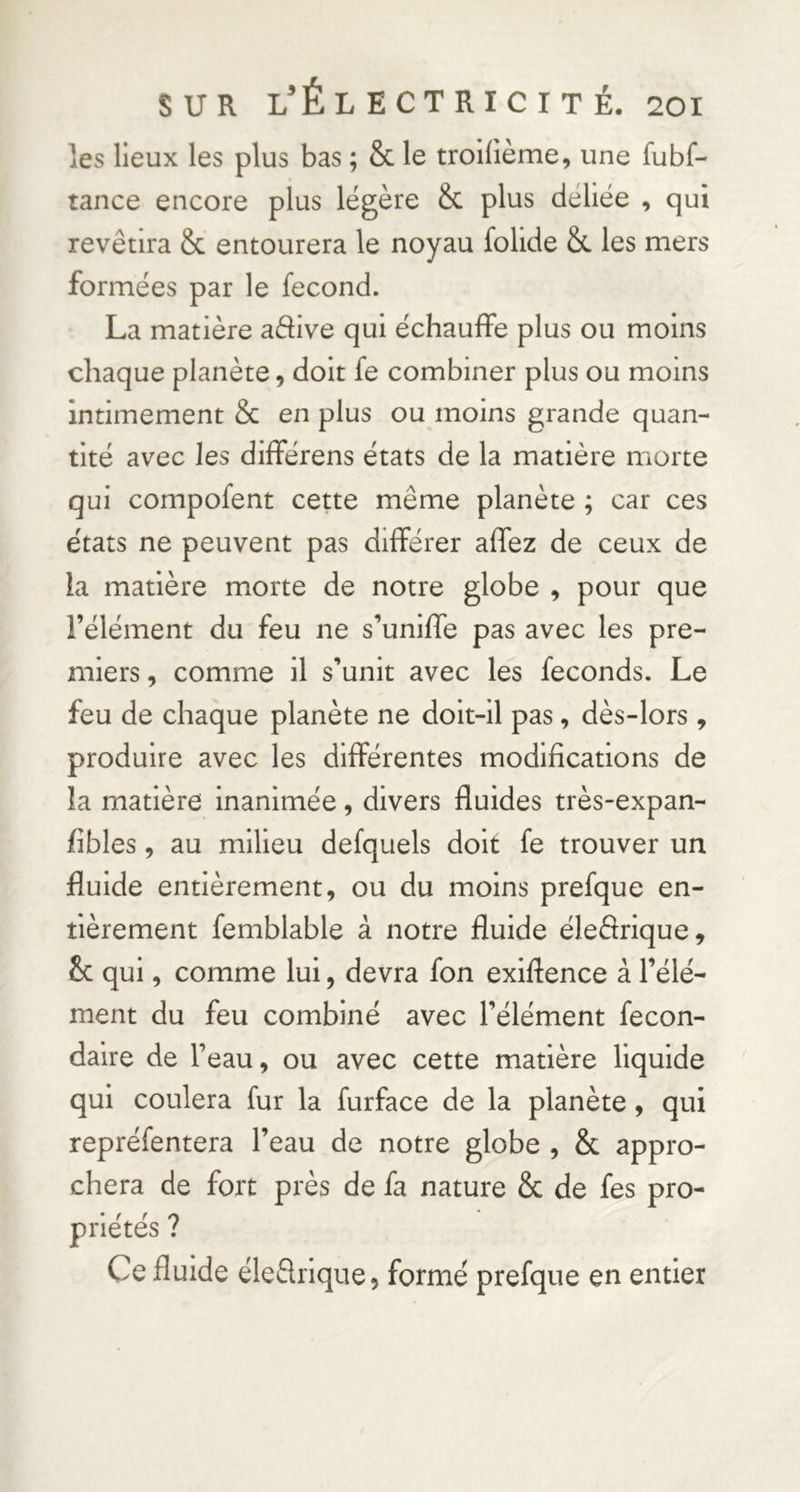 les lieux les plus bas ; & le troilième, une fubf- tance encore plus légère & plus déliée , qui revêtira & entourera le noyau folide &. les mers formées par le fécond. La matière adive qui échauffe plus ou moins chaque planète, doit fe combiner plus ou moins intimement & en plus ou moins grande quan- tité avec les différens états de la matière morte qui compofent cette même planète ; car ces états ne peuvent pas différer affez de ceux de la matière morte de notre globe , pour que l’élément du feu ne s’uniffe pas avec les pre- miers , comme il s’unit avec les féconds. Le feu de chaque planète ne doit-il pas, dès-lors , produire avec les différentes modifications de la matière inanimée, divers fluides très-expan- fibles, au milieu defquels doit fe trouver un fluide entièrement, ou du moins prefque en- tièrement femblable à notre fluide éledrique, 2c qui, comme lui, devra fon exiftence à l’élé- ment du feu combiné avec l’élément fecon- daire de l’eau, ou avec cette matière liquide qui coulera fur la furface de la planète, qui repréfentera l’eau de notre globe , & appro- chera de fort près de fa nature & de fes pro- P ne tes / Ce fluide éledrique, formé prefque en entier