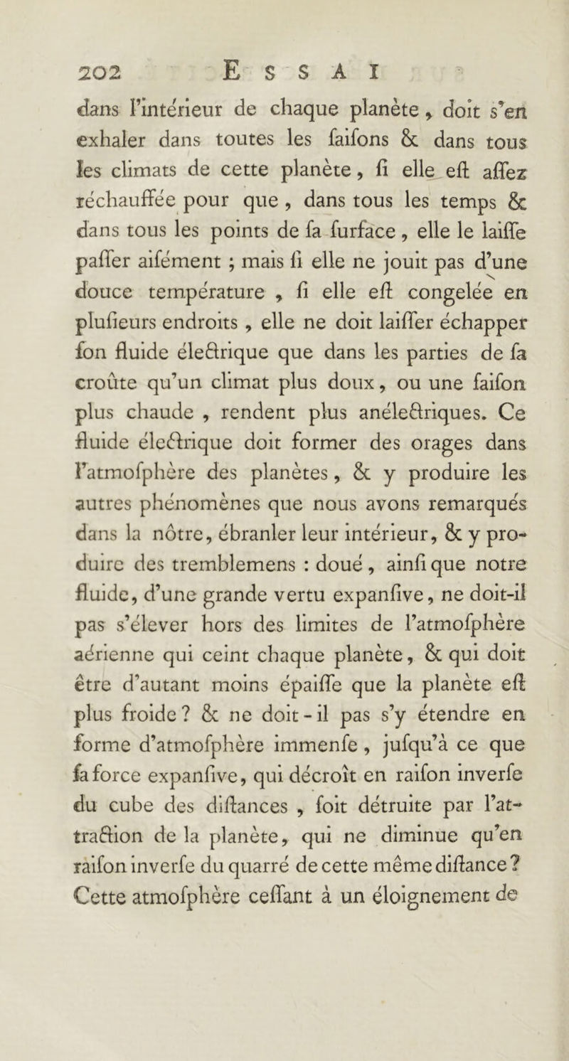 dans l’intérieur de chaque planète y doit s’en exhaler dans toutes les faifons & dans tous les climats de cette planète, fî elle efl affez réchauffée pour que , dans tous les temps & dans tous les points de fa furface , elle le laiffe paffer aifément ; mais 11 elle ne jouit pas d’une douce température , fi elle eff congelée en plufieurs endroits, elle ne doit laiffer échapper fon fluide éledrique que dans les parties de fa croûte qu’un climat plus doux, ou une faifon plus chaude , rendent plus anéledriques. Ce fluide éleèfrique doit former des orages dans l’atmofphère des planètes, & y produire les autres phénomènes que nous avons remarqués dans la nôtre, ébranler leur intérieur, & y pro- duire des tremblemens : doué , ainfi que notre fluide, d’une grande vertu expanfive, ne doit-il pas s’élever hors des limites de l’atmofphère aérienne qui ceint chaque planète, & qui doit être d’autant moins épaiffe que la planète eff plus froide? & ne doit-il pas s’y étendre en forme d’atmofphère immenfe, jufqu’à ce que fa force expanfive, qui décroît en raifon inverfe du cube des dlffances , folt détruite par l’at- traffion de la planète, qui ne diminue qu’en raifon inverfe du quarré de cette même diffance ? Cette atmofphère ceffant à un éloignement de